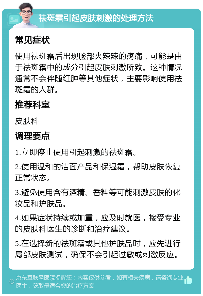 祛斑霜引起皮肤刺激的处理方法 常见症状 使用祛斑霜后出现脸部火辣辣的疼痛，可能是由于祛斑霜中的成分引起皮肤刺激所致。这种情况通常不会伴随红肿等其他症状，主要影响使用祛斑霜的人群。 推荐科室 皮肤科 调理要点 1.立即停止使用引起刺激的祛斑霜。 2.使用温和的洁面产品和保湿霜，帮助皮肤恢复正常状态。 3.避免使用含有酒精、香料等可能刺激皮肤的化妆品和护肤品。 4.如果症状持续或加重，应及时就医，接受专业的皮肤科医生的诊断和治疗建议。 5.在选择新的祛斑霜或其他护肤品时，应先进行局部皮肤测试，确保不会引起过敏或刺激反应。