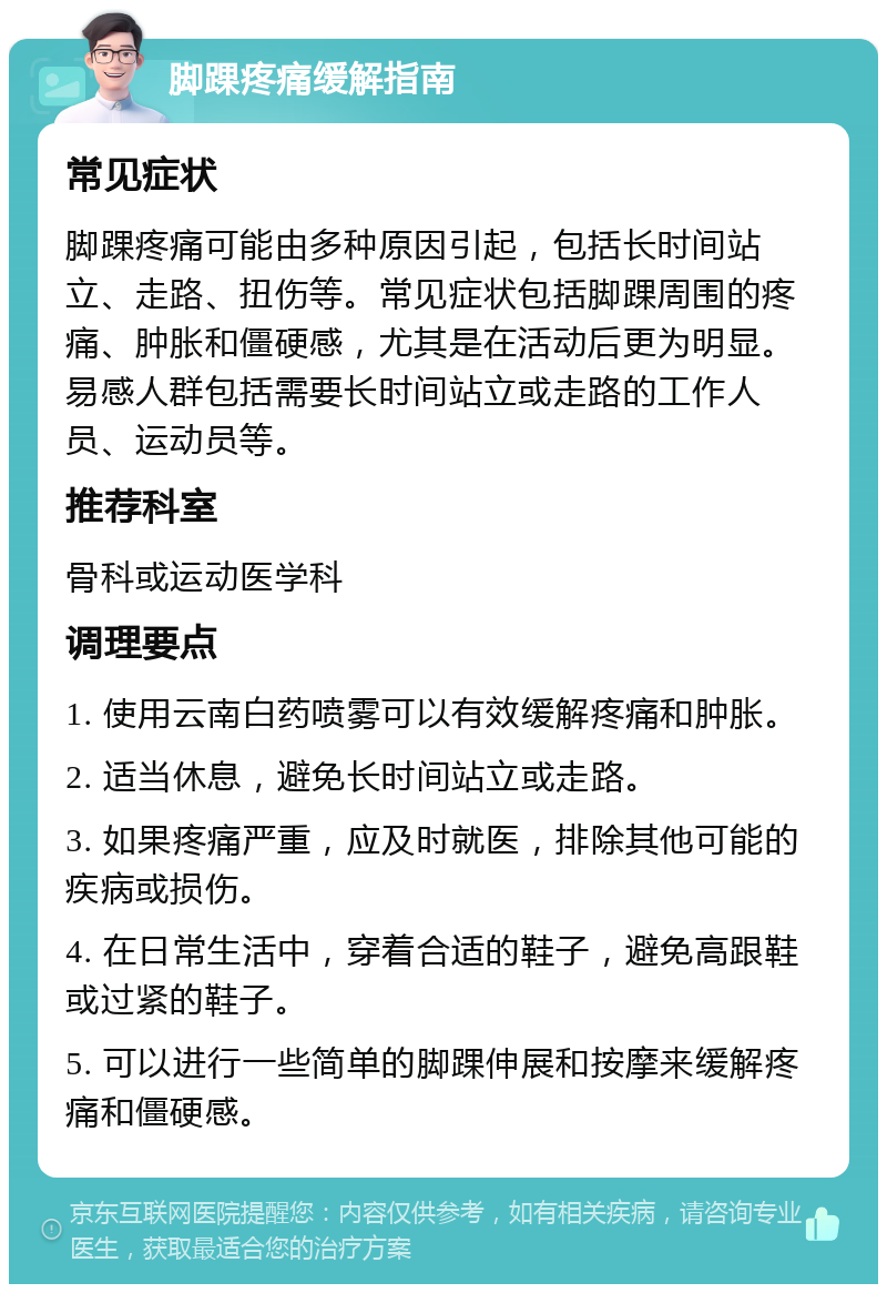 脚踝疼痛缓解指南 常见症状 脚踝疼痛可能由多种原因引起，包括长时间站立、走路、扭伤等。常见症状包括脚踝周围的疼痛、肿胀和僵硬感，尤其是在活动后更为明显。易感人群包括需要长时间站立或走路的工作人员、运动员等。 推荐科室 骨科或运动医学科 调理要点 1. 使用云南白药喷雾可以有效缓解疼痛和肿胀。 2. 适当休息，避免长时间站立或走路。 3. 如果疼痛严重，应及时就医，排除其他可能的疾病或损伤。 4. 在日常生活中，穿着合适的鞋子，避免高跟鞋或过紧的鞋子。 5. 可以进行一些简单的脚踝伸展和按摩来缓解疼痛和僵硬感。