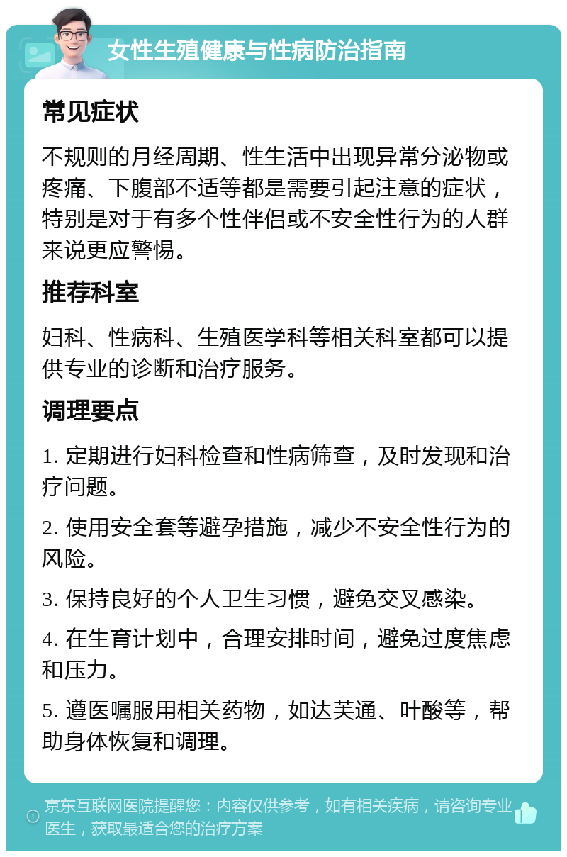 女性生殖健康与性病防治指南 常见症状 不规则的月经周期、性生活中出现异常分泌物或疼痛、下腹部不适等都是需要引起注意的症状，特别是对于有多个性伴侣或不安全性行为的人群来说更应警惕。 推荐科室 妇科、性病科、生殖医学科等相关科室都可以提供专业的诊断和治疗服务。 调理要点 1. 定期进行妇科检查和性病筛查，及时发现和治疗问题。 2. 使用安全套等避孕措施，减少不安全性行为的风险。 3. 保持良好的个人卫生习惯，避免交叉感染。 4. 在生育计划中，合理安排时间，避免过度焦虑和压力。 5. 遵医嘱服用相关药物，如达芙通、叶酸等，帮助身体恢复和调理。