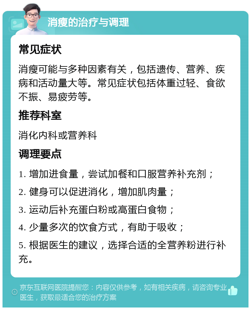 消瘦的治疗与调理 常见症状 消瘦可能与多种因素有关，包括遗传、营养、疾病和活动量大等。常见症状包括体重过轻、食欲不振、易疲劳等。 推荐科室 消化内科或营养科 调理要点 1. 增加进食量，尝试加餐和口服营养补充剂； 2. 健身可以促进消化，增加肌肉量； 3. 运动后补充蛋白粉或高蛋白食物； 4. 少量多次的饮食方式，有助于吸收； 5. 根据医生的建议，选择合适的全营养粉进行补充。