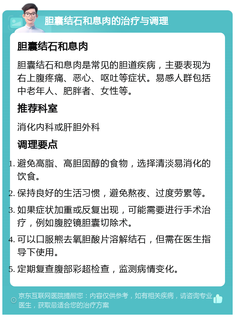 胆囊结石和息肉的治疗与调理 胆囊结石和息肉 胆囊结石和息肉是常见的胆道疾病，主要表现为右上腹疼痛、恶心、呕吐等症状。易感人群包括中老年人、肥胖者、女性等。 推荐科室 消化内科或肝胆外科 调理要点 避免高脂、高胆固醇的食物，选择清淡易消化的饮食。 保持良好的生活习惯，避免熬夜、过度劳累等。 如果症状加重或反复出现，可能需要进行手术治疗，例如腹腔镜胆囊切除术。 可以口服熊去氧胆酸片溶解结石，但需在医生指导下使用。 定期复查腹部彩超检查，监测病情变化。