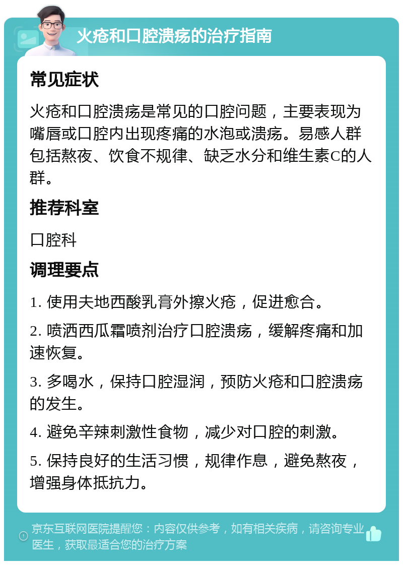 火疮和口腔溃疡的治疗指南 常见症状 火疮和口腔溃疡是常见的口腔问题，主要表现为嘴唇或口腔内出现疼痛的水泡或溃疡。易感人群包括熬夜、饮食不规律、缺乏水分和维生素C的人群。 推荐科室 口腔科 调理要点 1. 使用夫地西酸乳膏外擦火疮，促进愈合。 2. 喷洒西瓜霜喷剂治疗口腔溃疡，缓解疼痛和加速恢复。 3. 多喝水，保持口腔湿润，预防火疮和口腔溃疡的发生。 4. 避免辛辣刺激性食物，减少对口腔的刺激。 5. 保持良好的生活习惯，规律作息，避免熬夜，增强身体抵抗力。