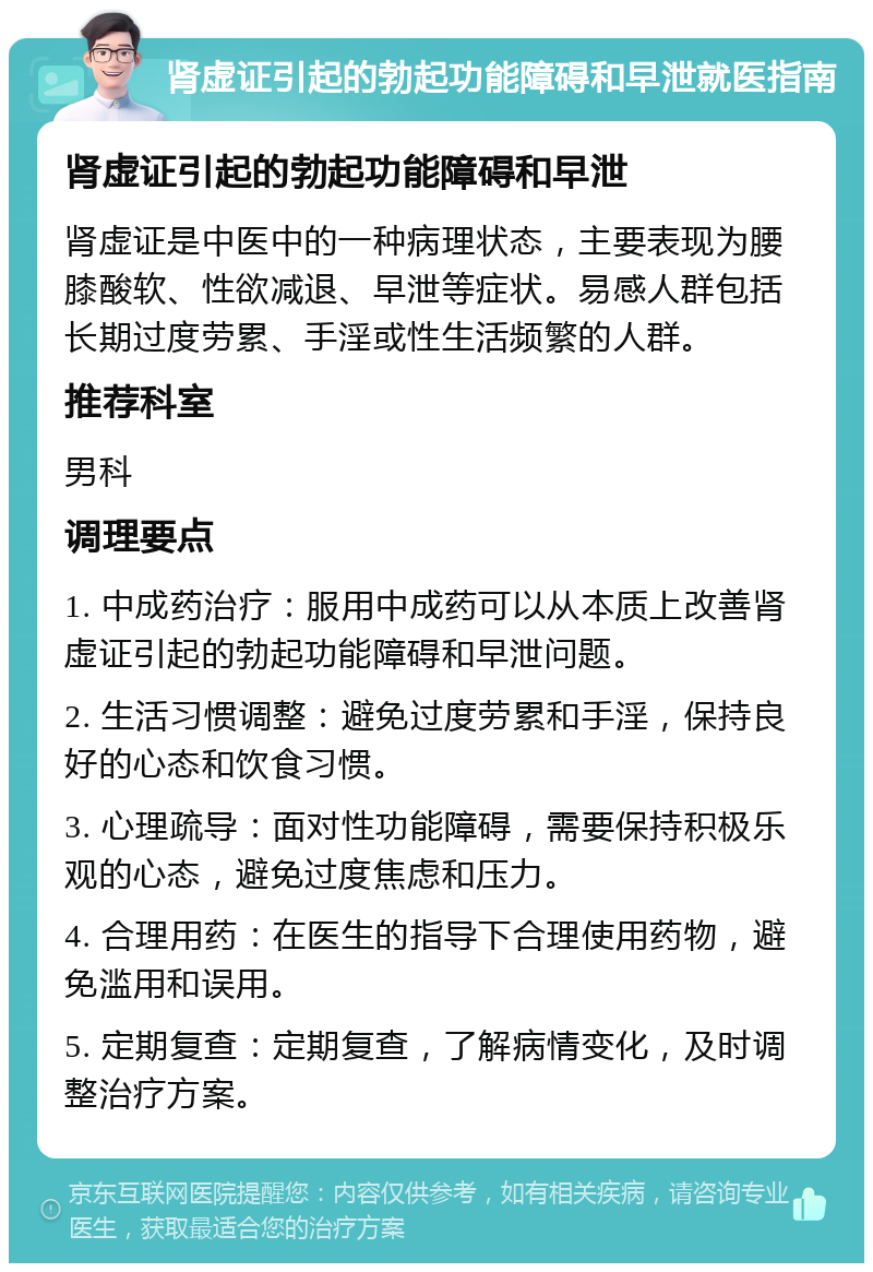 肾虚证引起的勃起功能障碍和早泄就医指南 肾虚证引起的勃起功能障碍和早泄 肾虚证是中医中的一种病理状态，主要表现为腰膝酸软、性欲减退、早泄等症状。易感人群包括长期过度劳累、手淫或性生活频繁的人群。 推荐科室 男科 调理要点 1. 中成药治疗：服用中成药可以从本质上改善肾虚证引起的勃起功能障碍和早泄问题。 2. 生活习惯调整：避免过度劳累和手淫，保持良好的心态和饮食习惯。 3. 心理疏导：面对性功能障碍，需要保持积极乐观的心态，避免过度焦虑和压力。 4. 合理用药：在医生的指导下合理使用药物，避免滥用和误用。 5. 定期复查：定期复查，了解病情变化，及时调整治疗方案。