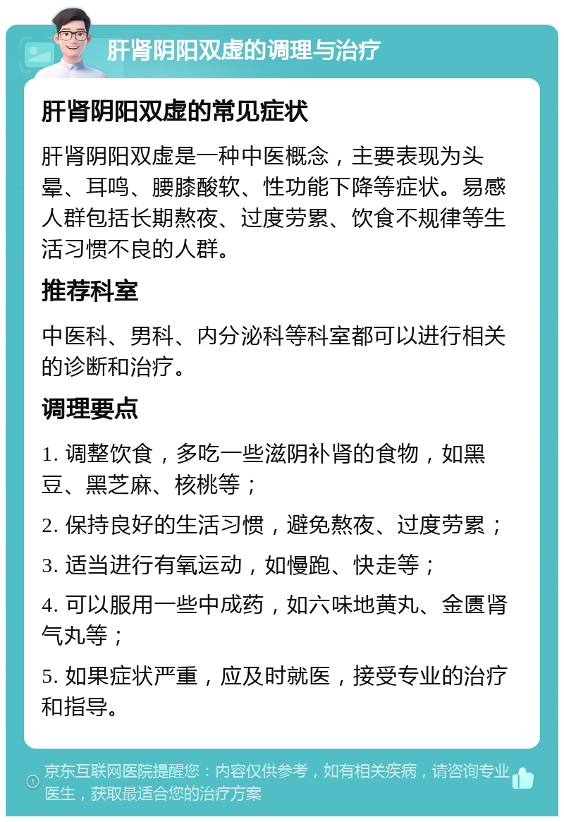 肝肾阴阳双虚的调理与治疗 肝肾阴阳双虚的常见症状 肝肾阴阳双虚是一种中医概念，主要表现为头晕、耳鸣、腰膝酸软、性功能下降等症状。易感人群包括长期熬夜、过度劳累、饮食不规律等生活习惯不良的人群。 推荐科室 中医科、男科、内分泌科等科室都可以进行相关的诊断和治疗。 调理要点 1. 调整饮食，多吃一些滋阴补肾的食物，如黑豆、黑芝麻、核桃等； 2. 保持良好的生活习惯，避免熬夜、过度劳累； 3. 适当进行有氧运动，如慢跑、快走等； 4. 可以服用一些中成药，如六味地黄丸、金匮肾气丸等； 5. 如果症状严重，应及时就医，接受专业的治疗和指导。