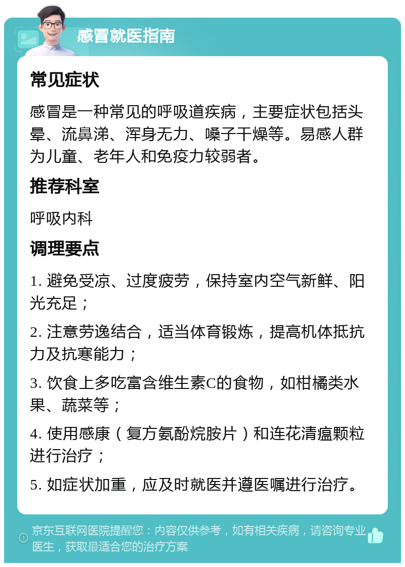 感冒就医指南 常见症状 感冒是一种常见的呼吸道疾病，主要症状包括头晕、流鼻涕、浑身无力、嗓子干燥等。易感人群为儿童、老年人和免疫力较弱者。 推荐科室 呼吸内科 调理要点 1. 避免受凉、过度疲劳，保持室内空气新鲜、阳光充足； 2. 注意劳逸结合，适当体育锻炼，提高机体抵抗力及抗寒能力； 3. 饮食上多吃富含维生素C的食物，如柑橘类水果、蔬菜等； 4. 使用感康（复方氨酚烷胺片）和连花清瘟颗粒进行治疗； 5. 如症状加重，应及时就医并遵医嘱进行治疗。