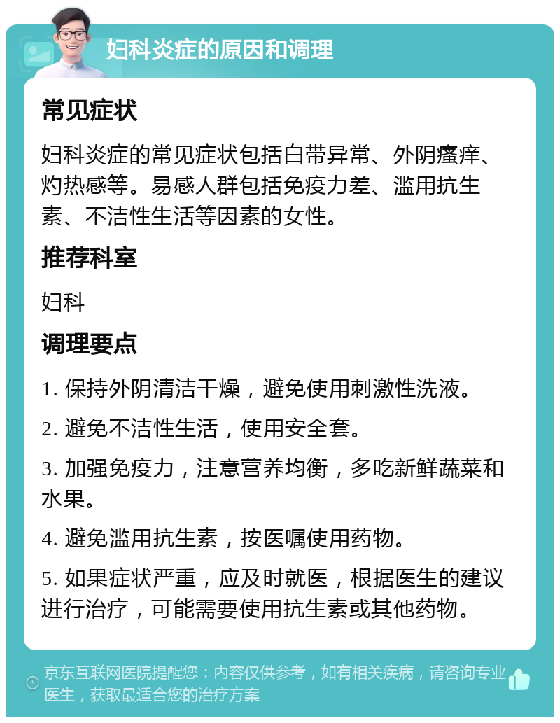 妇科炎症的原因和调理 常见症状 妇科炎症的常见症状包括白带异常、外阴瘙痒、灼热感等。易感人群包括免疫力差、滥用抗生素、不洁性生活等因素的女性。 推荐科室 妇科 调理要点 1. 保持外阴清洁干燥，避免使用刺激性洗液。 2. 避免不洁性生活，使用安全套。 3. 加强免疫力，注意营养均衡，多吃新鲜蔬菜和水果。 4. 避免滥用抗生素，按医嘱使用药物。 5. 如果症状严重，应及时就医，根据医生的建议进行治疗，可能需要使用抗生素或其他药物。