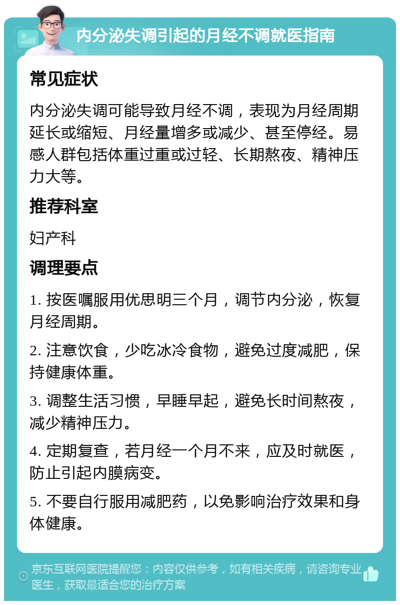 内分泌失调引起的月经不调就医指南 常见症状 内分泌失调可能导致月经不调，表现为月经周期延长或缩短、月经量增多或减少、甚至停经。易感人群包括体重过重或过轻、长期熬夜、精神压力大等。 推荐科室 妇产科 调理要点 1. 按医嘱服用优思明三个月，调节内分泌，恢复月经周期。 2. 注意饮食，少吃冰冷食物，避免过度减肥，保持健康体重。 3. 调整生活习惯，早睡早起，避免长时间熬夜，减少精神压力。 4. 定期复查，若月经一个月不来，应及时就医，防止引起内膜病变。 5. 不要自行服用减肥药，以免影响治疗效果和身体健康。