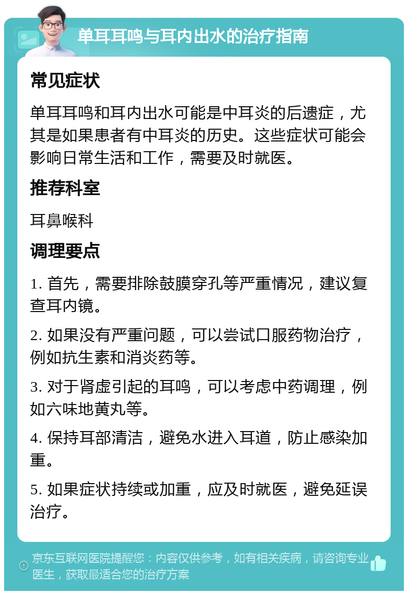 单耳耳鸣与耳内出水的治疗指南 常见症状 单耳耳鸣和耳内出水可能是中耳炎的后遗症，尤其是如果患者有中耳炎的历史。这些症状可能会影响日常生活和工作，需要及时就医。 推荐科室 耳鼻喉科 调理要点 1. 首先，需要排除鼓膜穿孔等严重情况，建议复查耳内镜。 2. 如果没有严重问题，可以尝试口服药物治疗，例如抗生素和消炎药等。 3. 对于肾虚引起的耳鸣，可以考虑中药调理，例如六味地黄丸等。 4. 保持耳部清洁，避免水进入耳道，防止感染加重。 5. 如果症状持续或加重，应及时就医，避免延误治疗。