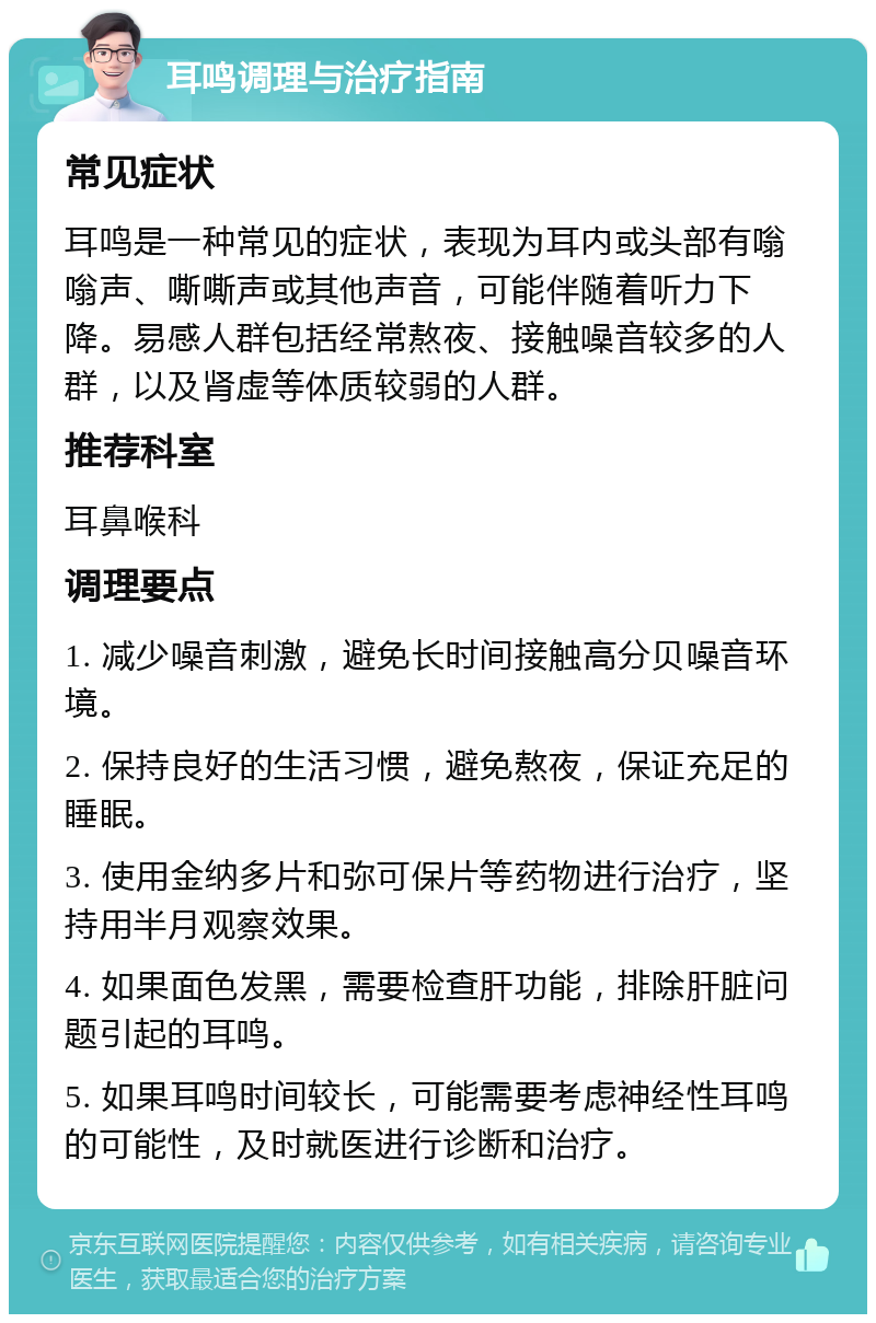 耳鸣调理与治疗指南 常见症状 耳鸣是一种常见的症状，表现为耳内或头部有嗡嗡声、嘶嘶声或其他声音，可能伴随着听力下降。易感人群包括经常熬夜、接触噪音较多的人群，以及肾虚等体质较弱的人群。 推荐科室 耳鼻喉科 调理要点 1. 减少噪音刺激，避免长时间接触高分贝噪音环境。 2. 保持良好的生活习惯，避免熬夜，保证充足的睡眠。 3. 使用金纳多片和弥可保片等药物进行治疗，坚持用半月观察效果。 4. 如果面色发黑，需要检查肝功能，排除肝脏问题引起的耳鸣。 5. 如果耳鸣时间较长，可能需要考虑神经性耳鸣的可能性，及时就医进行诊断和治疗。