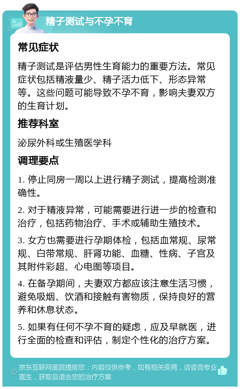 精子测试与不孕不育 常见症状 精子测试是评估男性生育能力的重要方法。常见症状包括精液量少、精子活力低下、形态异常等。这些问题可能导致不孕不育，影响夫妻双方的生育计划。 推荐科室 泌尿外科或生殖医学科 调理要点 1. 停止同房一周以上进行精子测试，提高检测准确性。 2. 对于精液异常，可能需要进行进一步的检查和治疗，包括药物治疗、手术或辅助生殖技术。 3. 女方也需要进行孕期体检，包括血常规、尿常规、白带常规、肝肾功能、血糖、性病、子宫及其附件彩超、心电图等项目。 4. 在备孕期间，夫妻双方都应该注意生活习惯，避免吸烟、饮酒和接触有害物质，保持良好的营养和休息状态。 5. 如果有任何不孕不育的疑虑，应及早就医，进行全面的检查和评估，制定个性化的治疗方案。