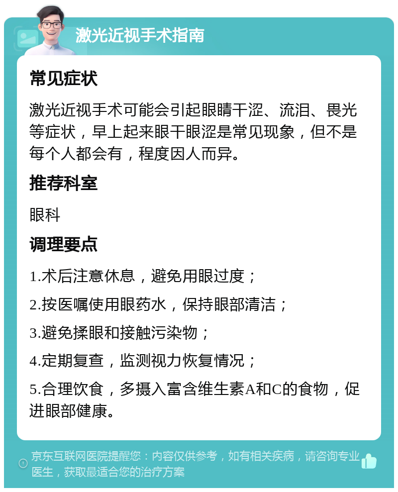 激光近视手术指南 常见症状 激光近视手术可能会引起眼睛干涩、流泪、畏光等症状，早上起来眼干眼涩是常见现象，但不是每个人都会有，程度因人而异。 推荐科室 眼科 调理要点 1.术后注意休息，避免用眼过度； 2.按医嘱使用眼药水，保持眼部清洁； 3.避免揉眼和接触污染物； 4.定期复查，监测视力恢复情况； 5.合理饮食，多摄入富含维生素A和C的食物，促进眼部健康。