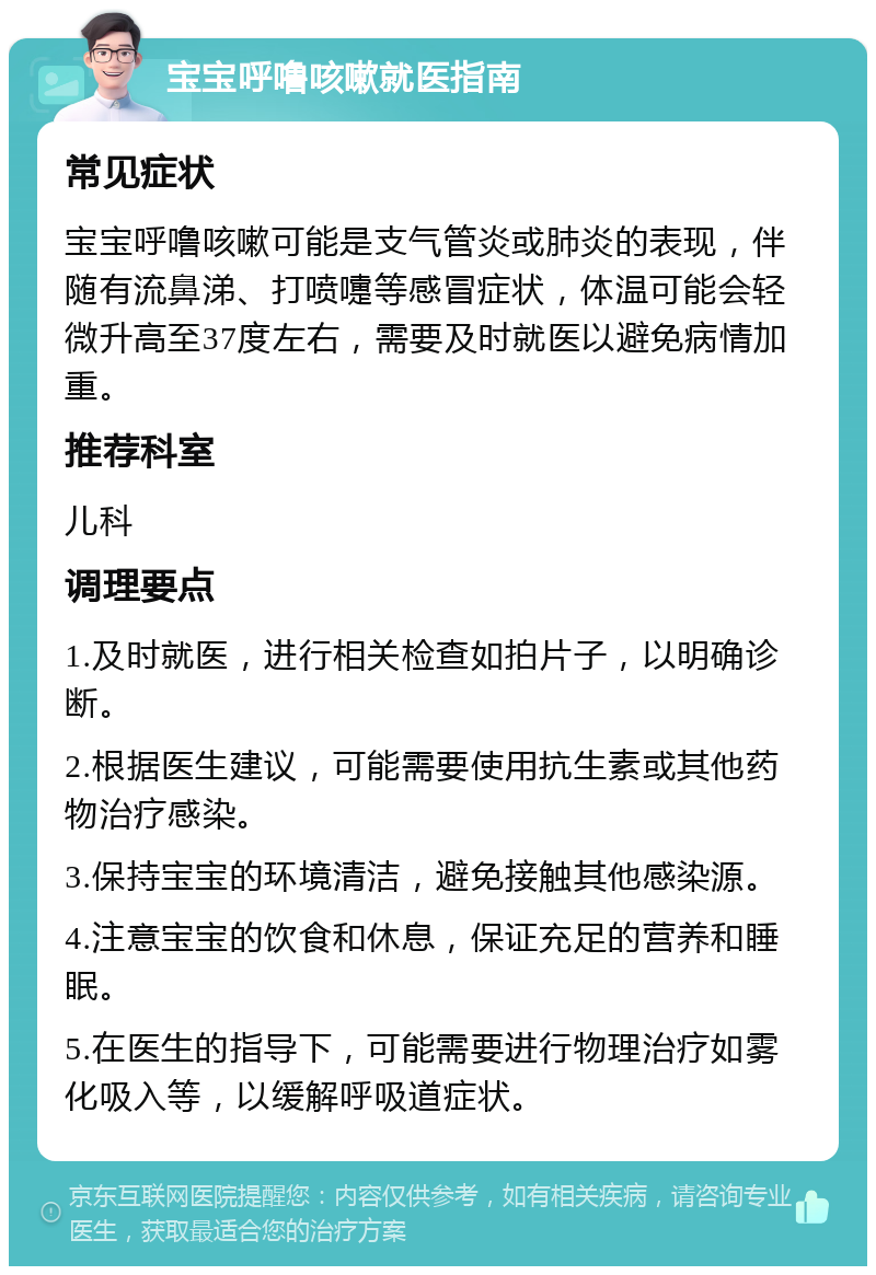 宝宝呼噜咳嗽就医指南 常见症状 宝宝呼噜咳嗽可能是支气管炎或肺炎的表现，伴随有流鼻涕、打喷嚏等感冒症状，体温可能会轻微升高至37度左右，需要及时就医以避免病情加重。 推荐科室 儿科 调理要点 1.及时就医，进行相关检查如拍片子，以明确诊断。 2.根据医生建议，可能需要使用抗生素或其他药物治疗感染。 3.保持宝宝的环境清洁，避免接触其他感染源。 4.注意宝宝的饮食和休息，保证充足的营养和睡眠。 5.在医生的指导下，可能需要进行物理治疗如雾化吸入等，以缓解呼吸道症状。