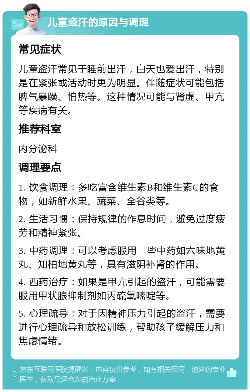 儿童盗汗的原因与调理 常见症状 儿童盗汗常见于睡前出汗，白天也爱出汗，特别是在紧张或活动时更为明显。伴随症状可能包括脾气暴躁、怕热等。这种情况可能与肾虚、甲亢等疾病有关。 推荐科室 内分泌科 调理要点 1. 饮食调理：多吃富含维生素B和维生素C的食物，如新鲜水果、蔬菜、全谷类等。 2. 生活习惯：保持规律的作息时间，避免过度疲劳和精神紧张。 3. 中药调理：可以考虑服用一些中药如六味地黄丸、知柏地黄丸等，具有滋阴补肾的作用。 4. 西药治疗：如果是甲亢引起的盗汗，可能需要服用甲状腺抑制剂如丙硫氧嘧啶等。 5. 心理疏导：对于因精神压力引起的盗汗，需要进行心理疏导和放松训练，帮助孩子缓解压力和焦虑情绪。