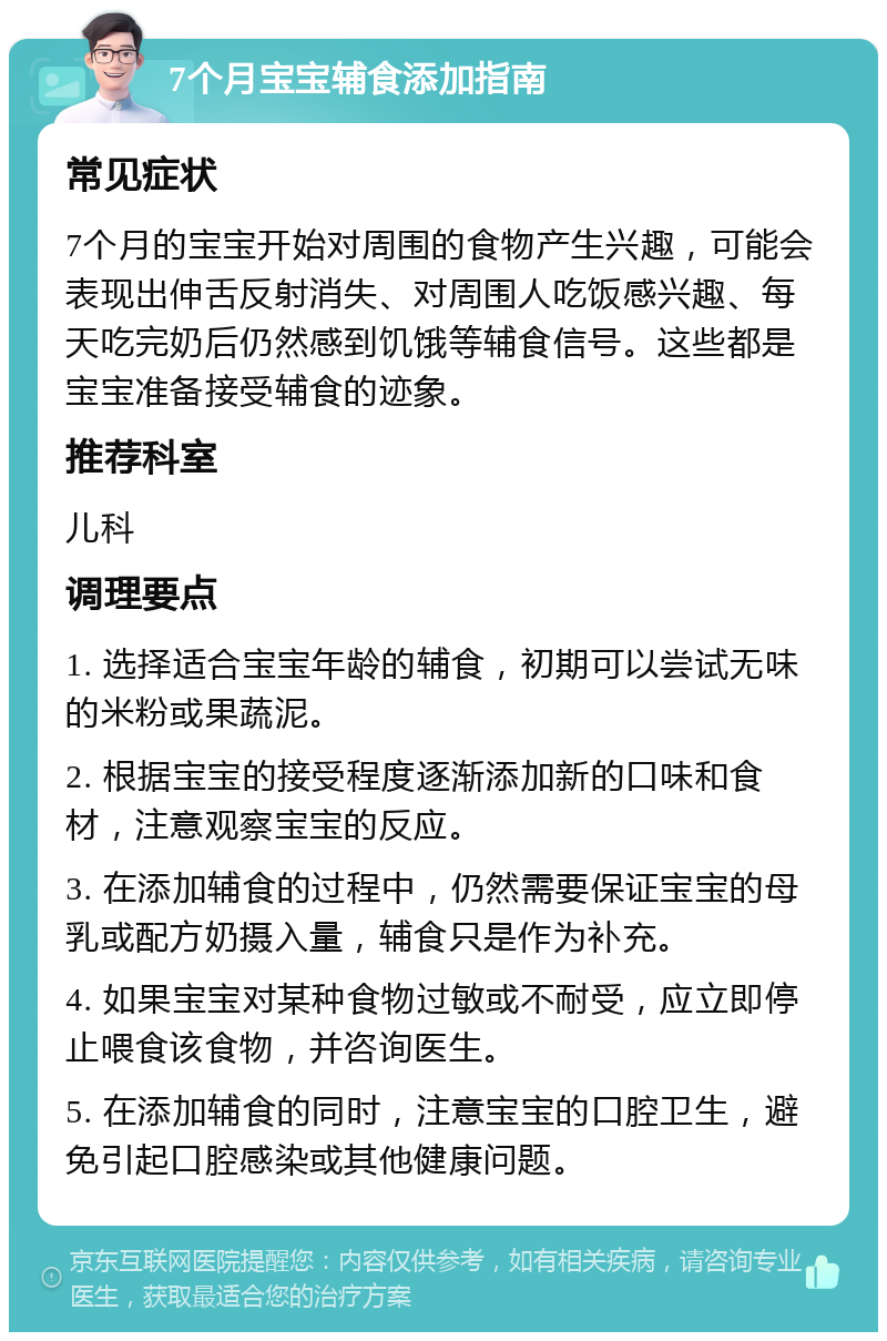 7个月宝宝辅食添加指南 常见症状 7个月的宝宝开始对周围的食物产生兴趣，可能会表现出伸舌反射消失、对周围人吃饭感兴趣、每天吃完奶后仍然感到饥饿等辅食信号。这些都是宝宝准备接受辅食的迹象。 推荐科室 儿科 调理要点 1. 选择适合宝宝年龄的辅食，初期可以尝试无味的米粉或果蔬泥。 2. 根据宝宝的接受程度逐渐添加新的口味和食材，注意观察宝宝的反应。 3. 在添加辅食的过程中，仍然需要保证宝宝的母乳或配方奶摄入量，辅食只是作为补充。 4. 如果宝宝对某种食物过敏或不耐受，应立即停止喂食该食物，并咨询医生。 5. 在添加辅食的同时，注意宝宝的口腔卫生，避免引起口腔感染或其他健康问题。