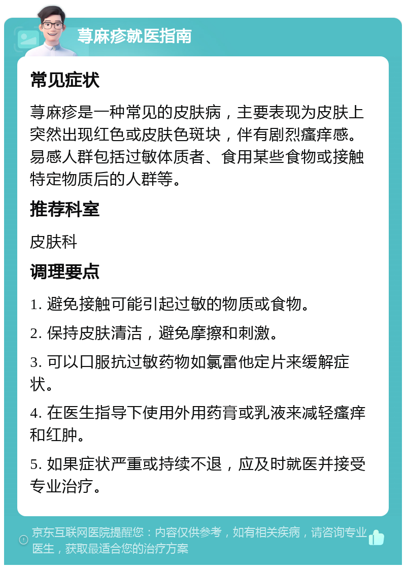 荨麻疹就医指南 常见症状 荨麻疹是一种常见的皮肤病，主要表现为皮肤上突然出现红色或皮肤色斑块，伴有剧烈瘙痒感。易感人群包括过敏体质者、食用某些食物或接触特定物质后的人群等。 推荐科室 皮肤科 调理要点 1. 避免接触可能引起过敏的物质或食物。 2. 保持皮肤清洁，避免摩擦和刺激。 3. 可以口服抗过敏药物如氯雷他定片来缓解症状。 4. 在医生指导下使用外用药膏或乳液来减轻瘙痒和红肿。 5. 如果症状严重或持续不退，应及时就医并接受专业治疗。