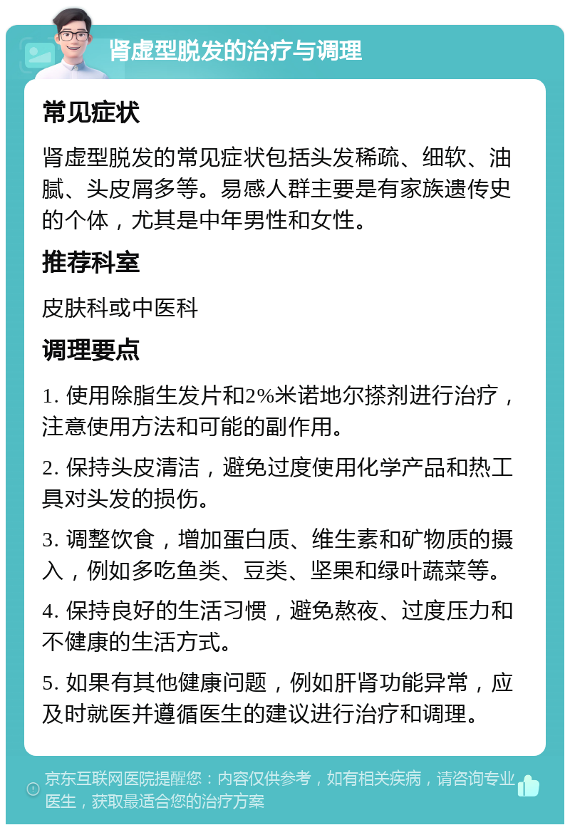 肾虚型脱发的治疗与调理 常见症状 肾虚型脱发的常见症状包括头发稀疏、细软、油腻、头皮屑多等。易感人群主要是有家族遗传史的个体，尤其是中年男性和女性。 推荐科室 皮肤科或中医科 调理要点 1. 使用除脂生发片和2%米诺地尔搽剂进行治疗，注意使用方法和可能的副作用。 2. 保持头皮清洁，避免过度使用化学产品和热工具对头发的损伤。 3. 调整饮食，增加蛋白质、维生素和矿物质的摄入，例如多吃鱼类、豆类、坚果和绿叶蔬菜等。 4. 保持良好的生活习惯，避免熬夜、过度压力和不健康的生活方式。 5. 如果有其他健康问题，例如肝肾功能异常，应及时就医并遵循医生的建议进行治疗和调理。