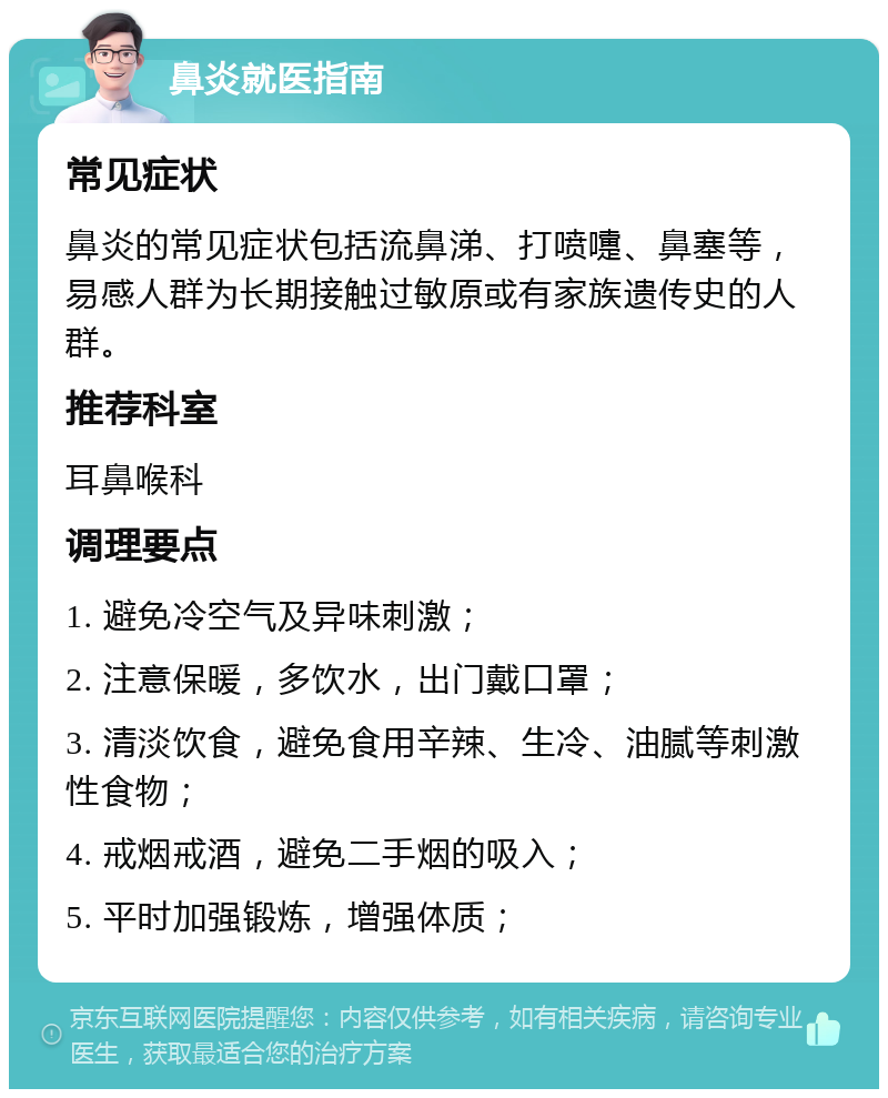 鼻炎就医指南 常见症状 鼻炎的常见症状包括流鼻涕、打喷嚏、鼻塞等，易感人群为长期接触过敏原或有家族遗传史的人群。 推荐科室 耳鼻喉科 调理要点 1. 避免冷空气及异味刺激； 2. 注意保暖，多饮水，出门戴口罩； 3. 清淡饮食，避免食用辛辣、生冷、油腻等刺激性食物； 4. 戒烟戒酒，避免二手烟的吸入； 5. 平时加强锻炼，增强体质；