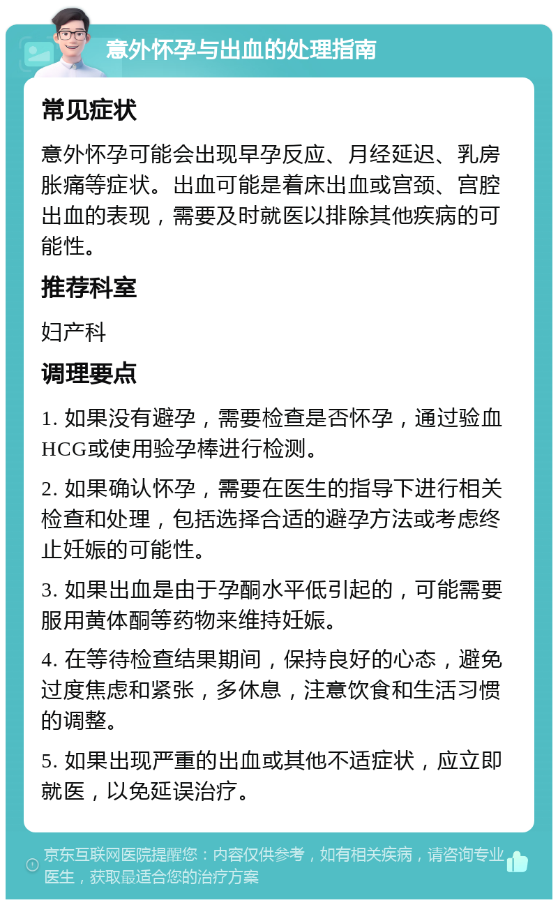 意外怀孕与出血的处理指南 常见症状 意外怀孕可能会出现早孕反应、月经延迟、乳房胀痛等症状。出血可能是着床出血或宫颈、宫腔出血的表现，需要及时就医以排除其他疾病的可能性。 推荐科室 妇产科 调理要点 1. 如果没有避孕，需要检查是否怀孕，通过验血HCG或使用验孕棒进行检测。 2. 如果确认怀孕，需要在医生的指导下进行相关检查和处理，包括选择合适的避孕方法或考虑终止妊娠的可能性。 3. 如果出血是由于孕酮水平低引起的，可能需要服用黄体酮等药物来维持妊娠。 4. 在等待检查结果期间，保持良好的心态，避免过度焦虑和紧张，多休息，注意饮食和生活习惯的调整。 5. 如果出现严重的出血或其他不适症状，应立即就医，以免延误治疗。