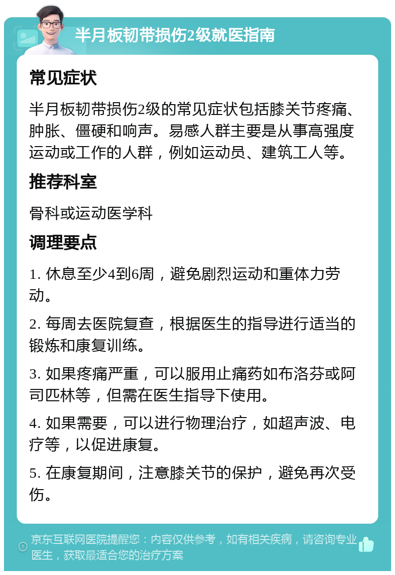 半月板韧带损伤2级就医指南 常见症状 半月板韧带损伤2级的常见症状包括膝关节疼痛、肿胀、僵硬和响声。易感人群主要是从事高强度运动或工作的人群，例如运动员、建筑工人等。 推荐科室 骨科或运动医学科 调理要点 1. 休息至少4到6周，避免剧烈运动和重体力劳动。 2. 每周去医院复查，根据医生的指导进行适当的锻炼和康复训练。 3. 如果疼痛严重，可以服用止痛药如布洛芬或阿司匹林等，但需在医生指导下使用。 4. 如果需要，可以进行物理治疗，如超声波、电疗等，以促进康复。 5. 在康复期间，注意膝关节的保护，避免再次受伤。