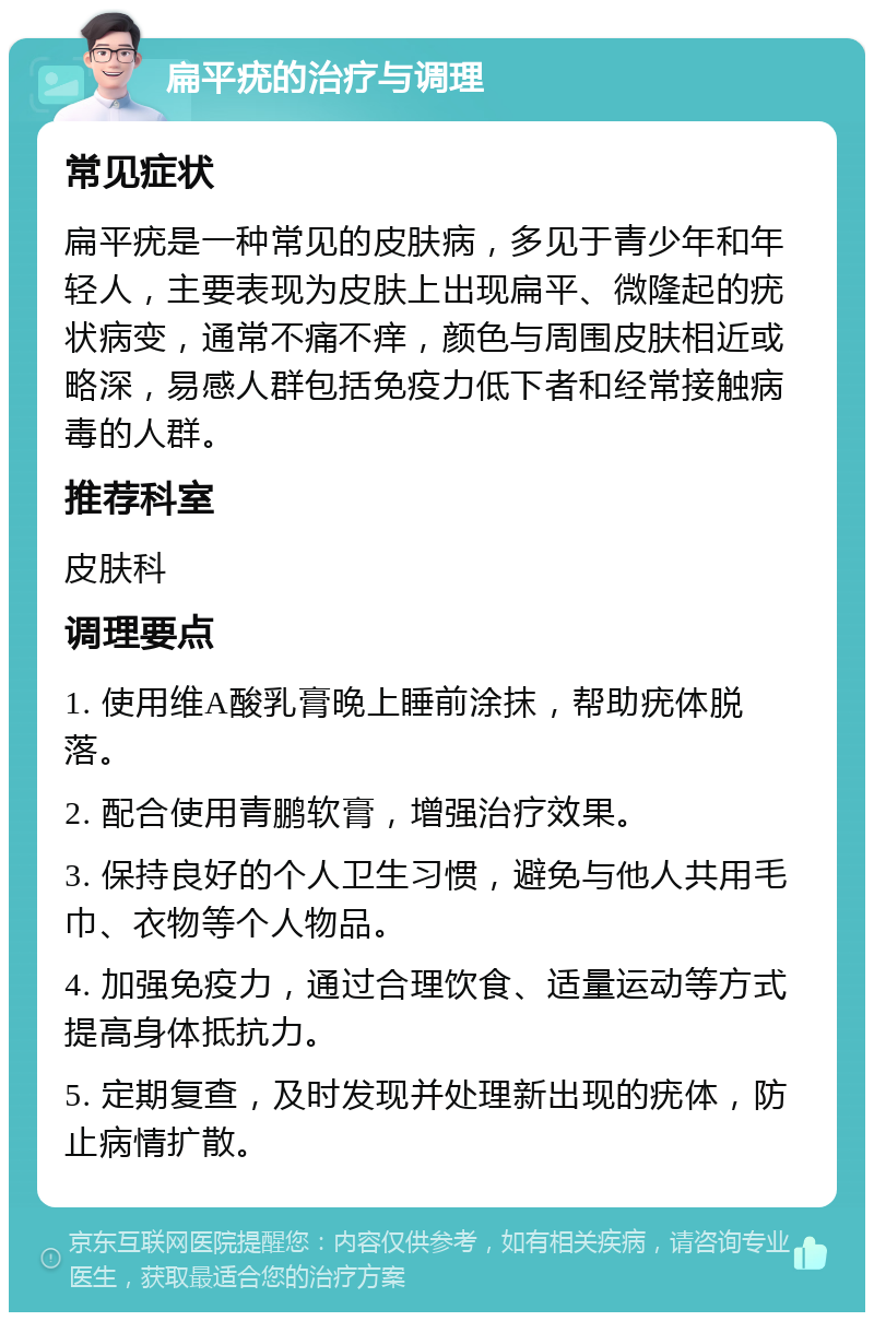 扁平疣的治疗与调理 常见症状 扁平疣是一种常见的皮肤病，多见于青少年和年轻人，主要表现为皮肤上出现扁平、微隆起的疣状病变，通常不痛不痒，颜色与周围皮肤相近或略深，易感人群包括免疫力低下者和经常接触病毒的人群。 推荐科室 皮肤科 调理要点 1. 使用维A酸乳膏晚上睡前涂抹，帮助疣体脱落。 2. 配合使用青鹏软膏，增强治疗效果。 3. 保持良好的个人卫生习惯，避免与他人共用毛巾、衣物等个人物品。 4. 加强免疫力，通过合理饮食、适量运动等方式提高身体抵抗力。 5. 定期复查，及时发现并处理新出现的疣体，防止病情扩散。