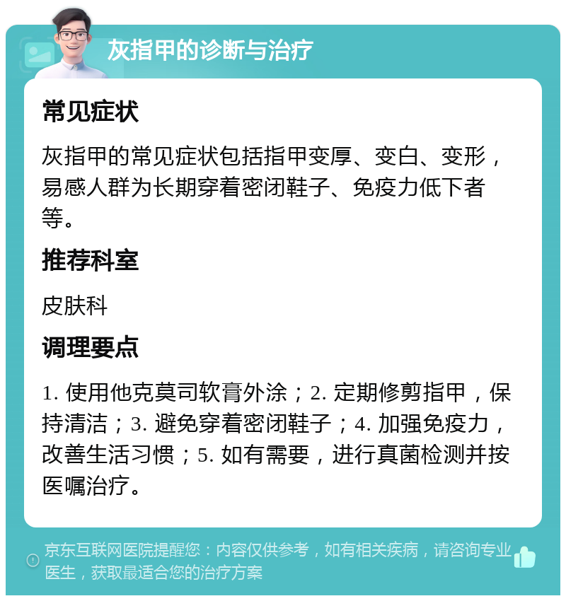 灰指甲的诊断与治疗 常见症状 灰指甲的常见症状包括指甲变厚、变白、变形，易感人群为长期穿着密闭鞋子、免疫力低下者等。 推荐科室 皮肤科 调理要点 1. 使用他克莫司软膏外涂；2. 定期修剪指甲，保持清洁；3. 避免穿着密闭鞋子；4. 加强免疫力，改善生活习惯；5. 如有需要，进行真菌检测并按医嘱治疗。