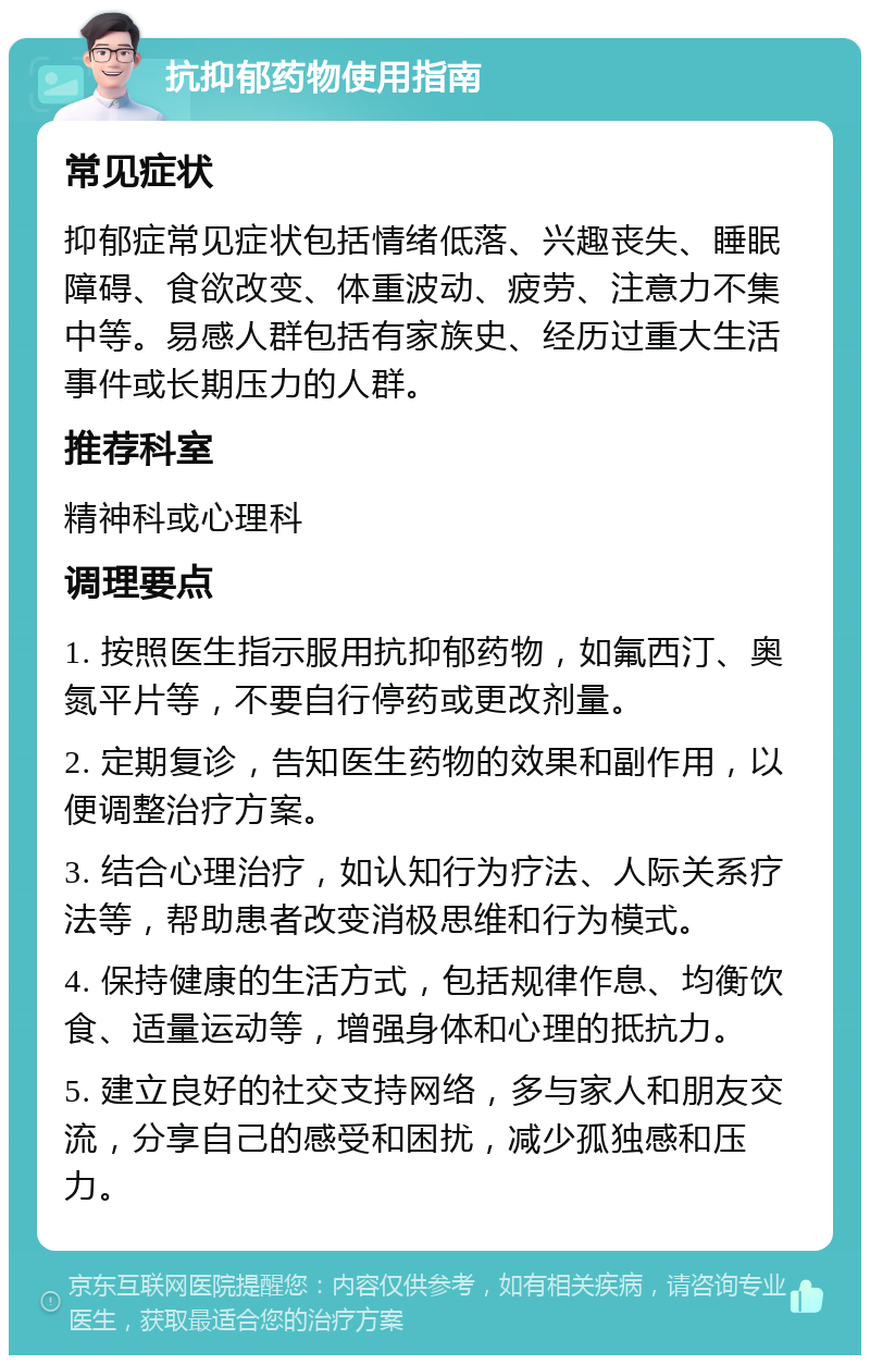 抗抑郁药物使用指南 常见症状 抑郁症常见症状包括情绪低落、兴趣丧失、睡眠障碍、食欲改变、体重波动、疲劳、注意力不集中等。易感人群包括有家族史、经历过重大生活事件或长期压力的人群。 推荐科室 精神科或心理科 调理要点 1. 按照医生指示服用抗抑郁药物，如氟西汀、奥氮平片等，不要自行停药或更改剂量。 2. 定期复诊，告知医生药物的效果和副作用，以便调整治疗方案。 3. 结合心理治疗，如认知行为疗法、人际关系疗法等，帮助患者改变消极思维和行为模式。 4. 保持健康的生活方式，包括规律作息、均衡饮食、适量运动等，增强身体和心理的抵抗力。 5. 建立良好的社交支持网络，多与家人和朋友交流，分享自己的感受和困扰，减少孤独感和压力。