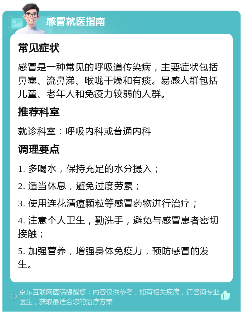 感冒就医指南 常见症状 感冒是一种常见的呼吸道传染病，主要症状包括鼻塞、流鼻涕、喉咙干燥和有痰。易感人群包括儿童、老年人和免疫力较弱的人群。 推荐科室 就诊科室：呼吸内科或普通内科 调理要点 1. 多喝水，保持充足的水分摄入； 2. 适当休息，避免过度劳累； 3. 使用连花清瘟颗粒等感冒药物进行治疗； 4. 注意个人卫生，勤洗手，避免与感冒患者密切接触； 5. 加强营养，增强身体免疫力，预防感冒的发生。