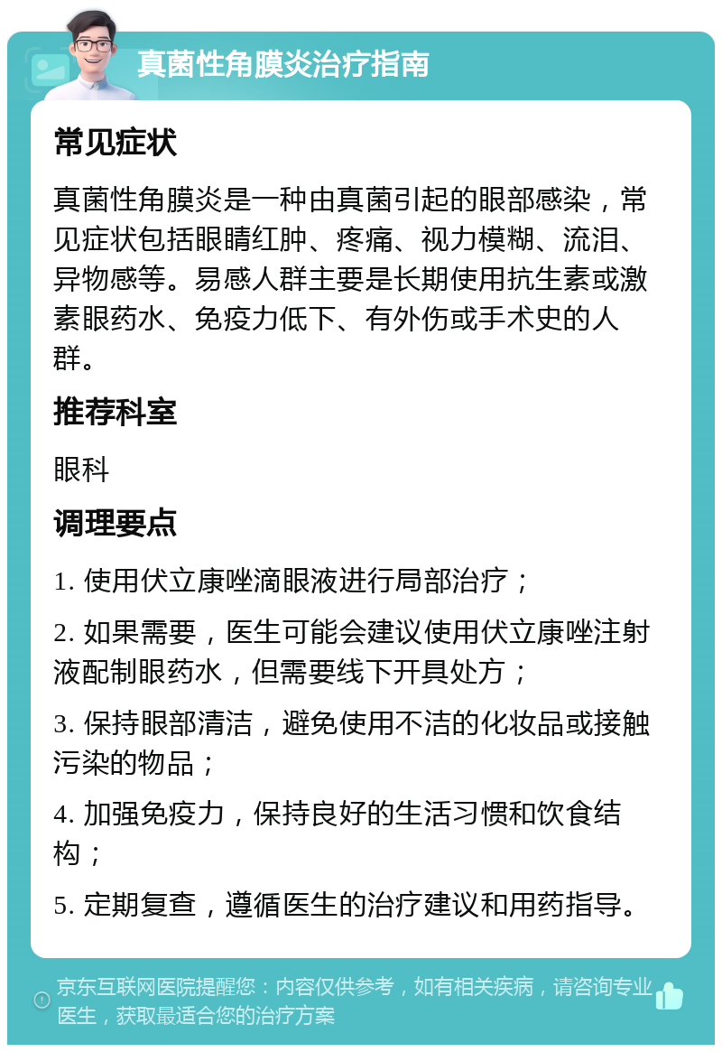 真菌性角膜炎治疗指南 常见症状 真菌性角膜炎是一种由真菌引起的眼部感染，常见症状包括眼睛红肿、疼痛、视力模糊、流泪、异物感等。易感人群主要是长期使用抗生素或激素眼药水、免疫力低下、有外伤或手术史的人群。 推荐科室 眼科 调理要点 1. 使用伏立康唑滴眼液进行局部治疗； 2. 如果需要，医生可能会建议使用伏立康唑注射液配制眼药水，但需要线下开具处方； 3. 保持眼部清洁，避免使用不洁的化妆品或接触污染的物品； 4. 加强免疫力，保持良好的生活习惯和饮食结构； 5. 定期复查，遵循医生的治疗建议和用药指导。