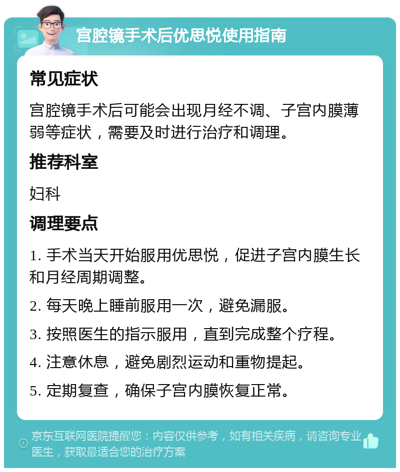 宫腔镜手术后优思悦使用指南 常见症状 宫腔镜手术后可能会出现月经不调、子宫内膜薄弱等症状，需要及时进行治疗和调理。 推荐科室 妇科 调理要点 1. 手术当天开始服用优思悦，促进子宫内膜生长和月经周期调整。 2. 每天晚上睡前服用一次，避免漏服。 3. 按照医生的指示服用，直到完成整个疗程。 4. 注意休息，避免剧烈运动和重物提起。 5. 定期复查，确保子宫内膜恢复正常。