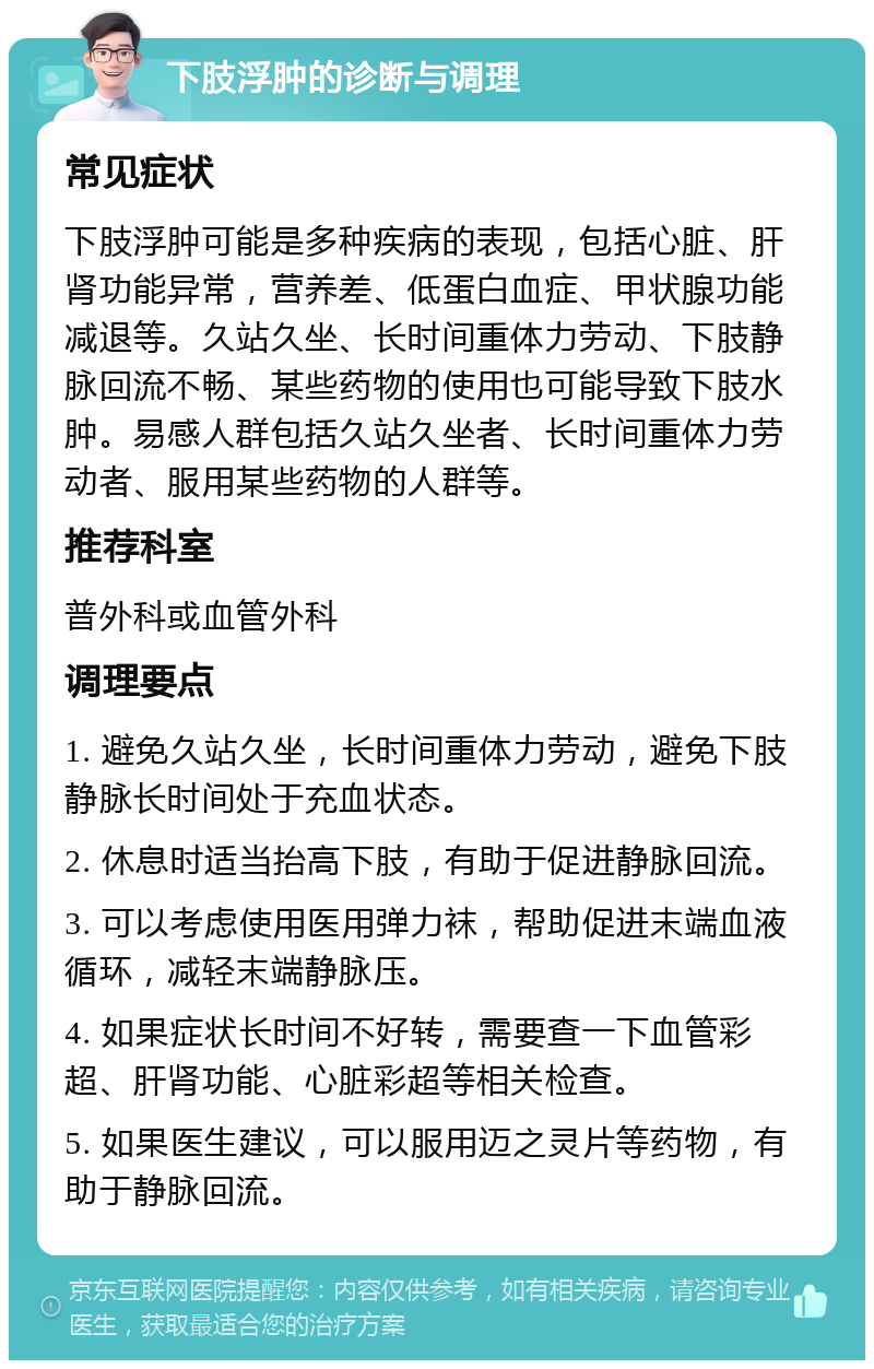 下肢浮肿的诊断与调理 常见症状 下肢浮肿可能是多种疾病的表现，包括心脏、肝肾功能异常，营养差、低蛋白血症、甲状腺功能减退等。久站久坐、长时间重体力劳动、下肢静脉回流不畅、某些药物的使用也可能导致下肢水肿。易感人群包括久站久坐者、长时间重体力劳动者、服用某些药物的人群等。 推荐科室 普外科或血管外科 调理要点 1. 避免久站久坐，长时间重体力劳动，避免下肢静脉长时间处于充血状态。 2. 休息时适当抬高下肢，有助于促进静脉回流。 3. 可以考虑使用医用弹力袜，帮助促进末端血液循环，减轻末端静脉压。 4. 如果症状长时间不好转，需要查一下血管彩超、肝肾功能、心脏彩超等相关检查。 5. 如果医生建议，可以服用迈之灵片等药物，有助于静脉回流。