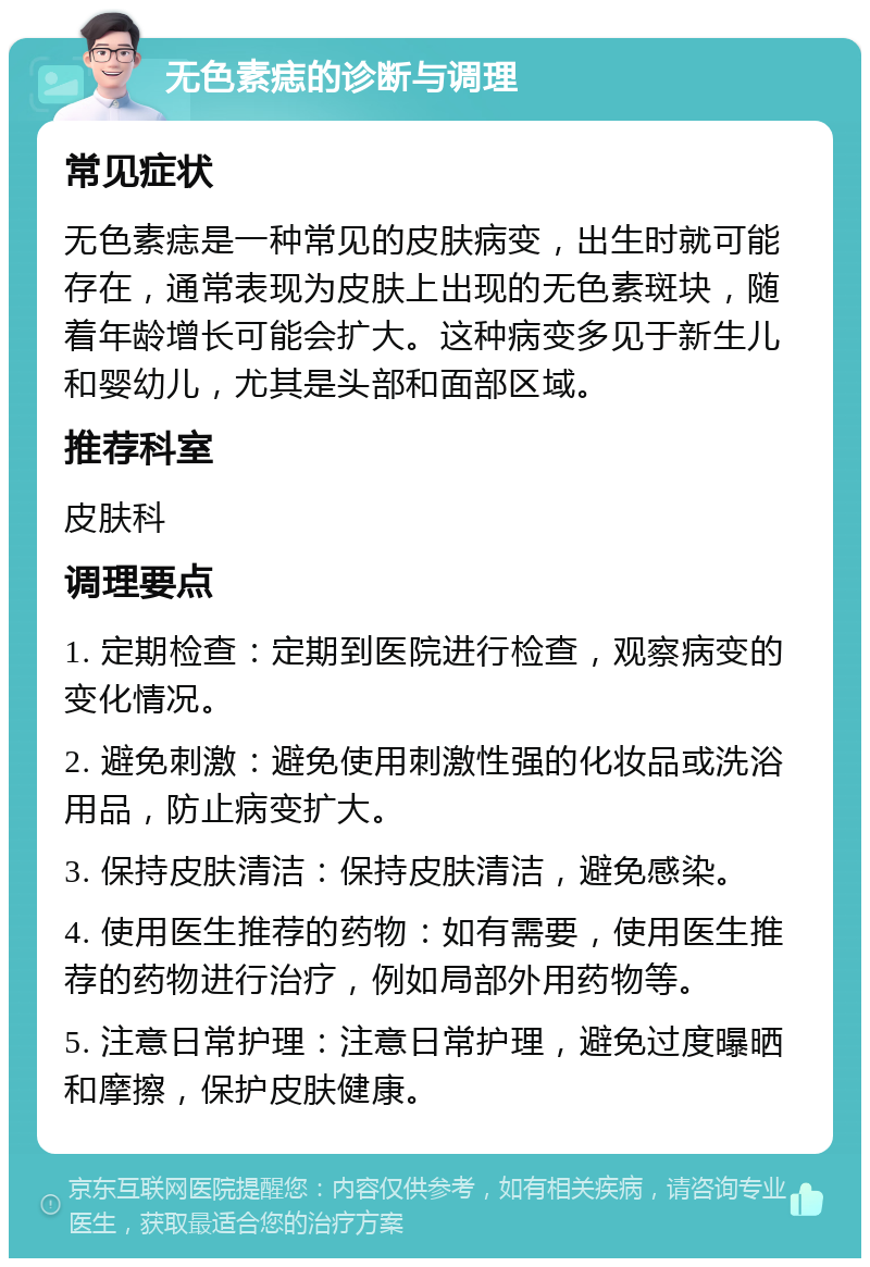 无色素痣的诊断与调理 常见症状 无色素痣是一种常见的皮肤病变，出生时就可能存在，通常表现为皮肤上出现的无色素斑块，随着年龄增长可能会扩大。这种病变多见于新生儿和婴幼儿，尤其是头部和面部区域。 推荐科室 皮肤科 调理要点 1. 定期检查：定期到医院进行检查，观察病变的变化情况。 2. 避免刺激：避免使用刺激性强的化妆品或洗浴用品，防止病变扩大。 3. 保持皮肤清洁：保持皮肤清洁，避免感染。 4. 使用医生推荐的药物：如有需要，使用医生推荐的药物进行治疗，例如局部外用药物等。 5. 注意日常护理：注意日常护理，避免过度曝晒和摩擦，保护皮肤健康。