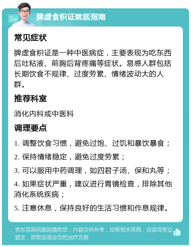 脾虚食积证就医指南 常见症状 脾虚食积证是一种中医病症，主要表现为吃东西后吐粘液、前胸后背疼痛等症状。易感人群包括长期饮食不规律、过度劳累、情绪波动大的人群。 推荐科室 消化内科或中医科 调理要点 1. 调整饮食习惯，避免过饱、过饥和暴饮暴食； 2. 保持情绪稳定，避免过度劳累； 3. 可以服用中药调理，如四君子汤、保和丸等； 4. 如果症状严重，建议进行胃镜检查，排除其他消化系统疾病； 5. 注意休息，保持良好的生活习惯和作息规律。