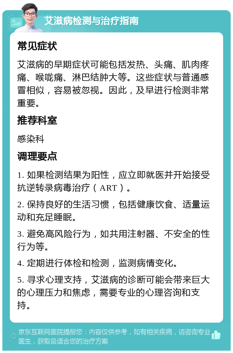 艾滋病检测与治疗指南 常见症状 艾滋病的早期症状可能包括发热、头痛、肌肉疼痛、喉咙痛、淋巴结肿大等。这些症状与普通感冒相似，容易被忽视。因此，及早进行检测非常重要。 推荐科室 感染科 调理要点 1. 如果检测结果为阳性，应立即就医并开始接受抗逆转录病毒治疗（ART）。 2. 保持良好的生活习惯，包括健康饮食、适量运动和充足睡眠。 3. 避免高风险行为，如共用注射器、不安全的性行为等。 4. 定期进行体检和检测，监测病情变化。 5. 寻求心理支持，艾滋病的诊断可能会带来巨大的心理压力和焦虑，需要专业的心理咨询和支持。