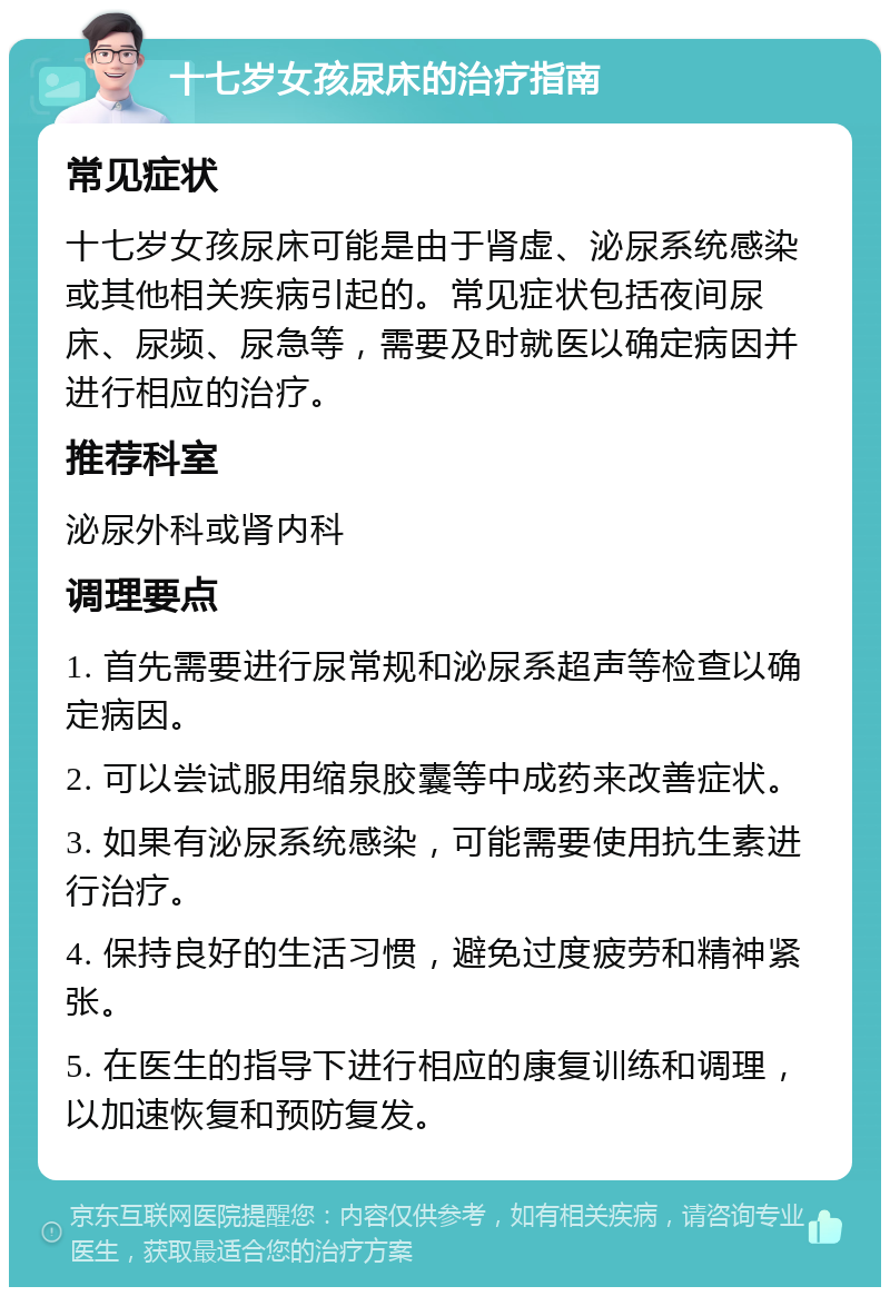 十七岁女孩尿床的治疗指南 常见症状 十七岁女孩尿床可能是由于肾虚、泌尿系统感染或其他相关疾病引起的。常见症状包括夜间尿床、尿频、尿急等，需要及时就医以确定病因并进行相应的治疗。 推荐科室 泌尿外科或肾内科 调理要点 1. 首先需要进行尿常规和泌尿系超声等检查以确定病因。 2. 可以尝试服用缩泉胶囊等中成药来改善症状。 3. 如果有泌尿系统感染，可能需要使用抗生素进行治疗。 4. 保持良好的生活习惯，避免过度疲劳和精神紧张。 5. 在医生的指导下进行相应的康复训练和调理，以加速恢复和预防复发。