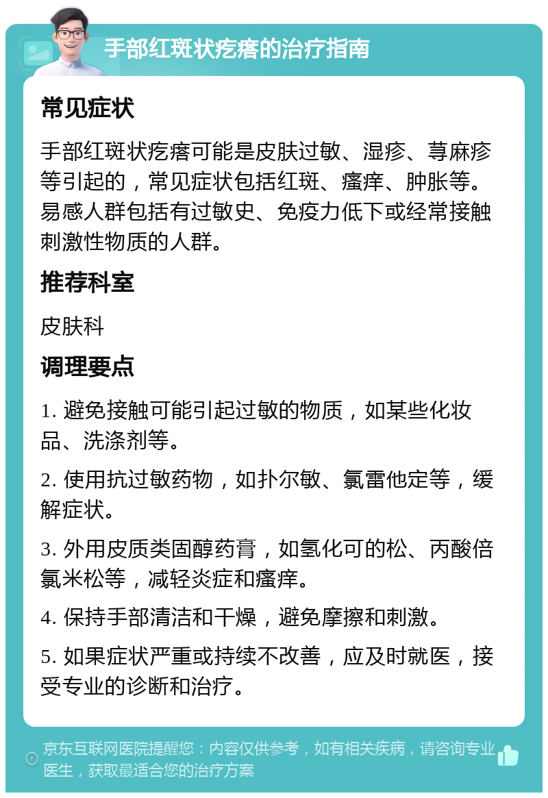 手部红斑状疙瘩的治疗指南 常见症状 手部红斑状疙瘩可能是皮肤过敏、湿疹、荨麻疹等引起的，常见症状包括红斑、瘙痒、肿胀等。易感人群包括有过敏史、免疫力低下或经常接触刺激性物质的人群。 推荐科室 皮肤科 调理要点 1. 避免接触可能引起过敏的物质，如某些化妆品、洗涤剂等。 2. 使用抗过敏药物，如扑尔敏、氯雷他定等，缓解症状。 3. 外用皮质类固醇药膏，如氢化可的松、丙酸倍氯米松等，减轻炎症和瘙痒。 4. 保持手部清洁和干燥，避免摩擦和刺激。 5. 如果症状严重或持续不改善，应及时就医，接受专业的诊断和治疗。