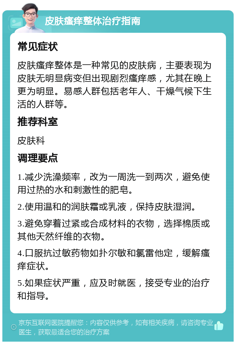 皮肤瘙痒整体治疗指南 常见症状 皮肤瘙痒整体是一种常见的皮肤病，主要表现为皮肤无明显病变但出现剧烈瘙痒感，尤其在晚上更为明显。易感人群包括老年人、干燥气候下生活的人群等。 推荐科室 皮肤科 调理要点 1.减少洗澡频率，改为一周洗一到两次，避免使用过热的水和刺激性的肥皂。 2.使用温和的润肤霜或乳液，保持皮肤湿润。 3.避免穿着过紧或合成材料的衣物，选择棉质或其他天然纤维的衣物。 4.口服抗过敏药物如扑尔敏和氯雷他定，缓解瘙痒症状。 5.如果症状严重，应及时就医，接受专业的治疗和指导。