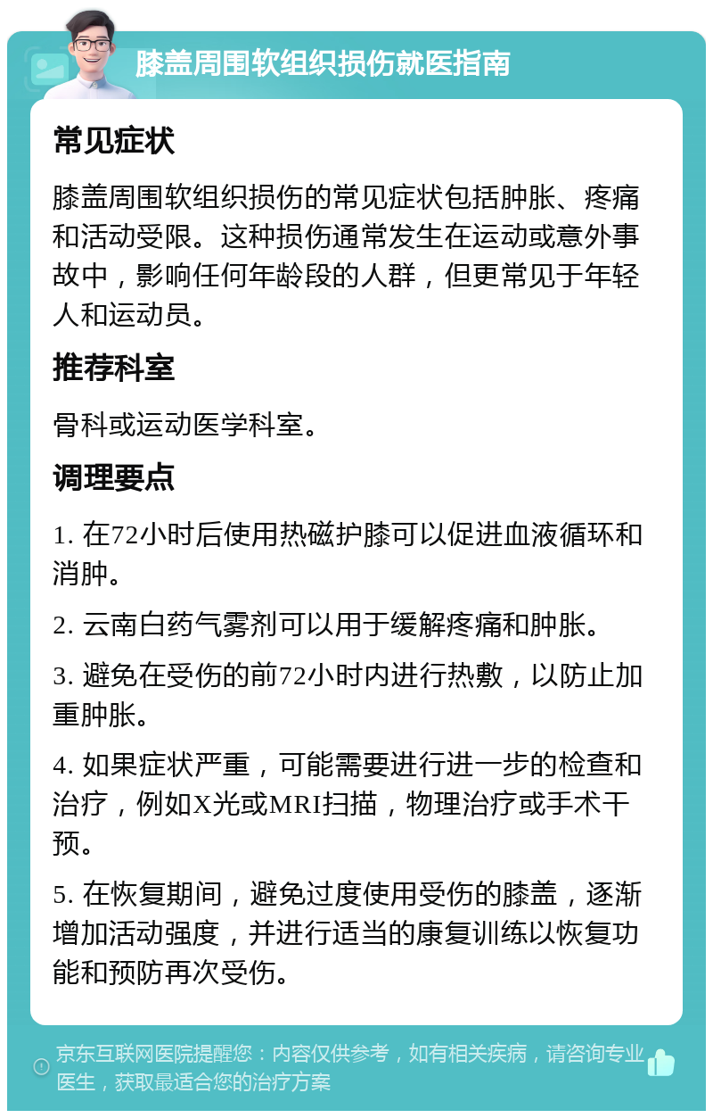 膝盖周围软组织损伤就医指南 常见症状 膝盖周围软组织损伤的常见症状包括肿胀、疼痛和活动受限。这种损伤通常发生在运动或意外事故中，影响任何年龄段的人群，但更常见于年轻人和运动员。 推荐科室 骨科或运动医学科室。 调理要点 1. 在72小时后使用热磁护膝可以促进血液循环和消肿。 2. 云南白药气雾剂可以用于缓解疼痛和肿胀。 3. 避免在受伤的前72小时内进行热敷，以防止加重肿胀。 4. 如果症状严重，可能需要进行进一步的检查和治疗，例如X光或MRI扫描，物理治疗或手术干预。 5. 在恢复期间，避免过度使用受伤的膝盖，逐渐增加活动强度，并进行适当的康复训练以恢复功能和预防再次受伤。