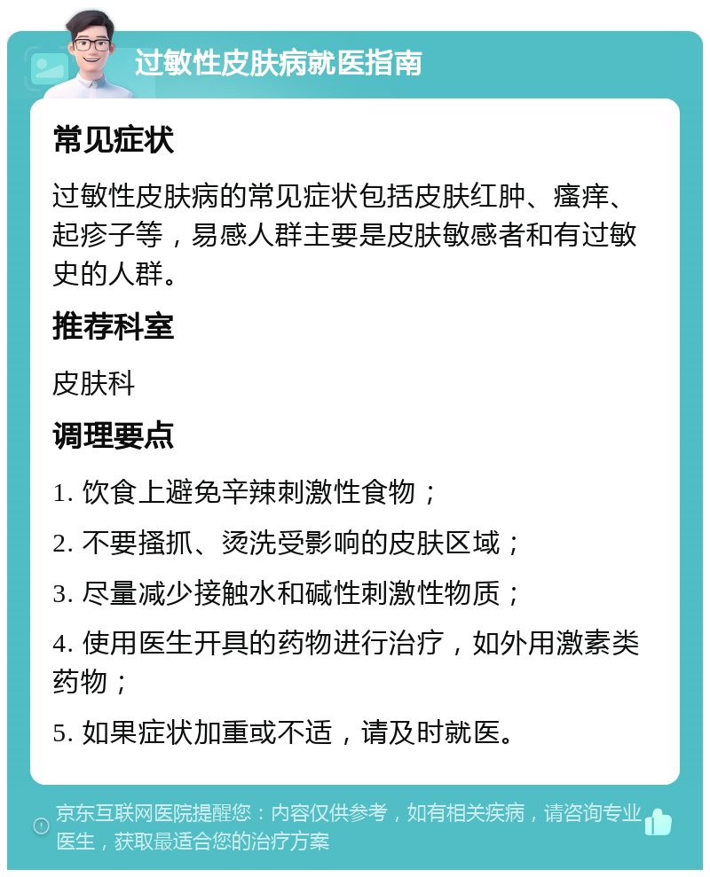 过敏性皮肤病就医指南 常见症状 过敏性皮肤病的常见症状包括皮肤红肿、瘙痒、起疹子等，易感人群主要是皮肤敏感者和有过敏史的人群。 推荐科室 皮肤科 调理要点 1. 饮食上避免辛辣刺激性食物； 2. 不要搔抓、烫洗受影响的皮肤区域； 3. 尽量减少接触水和碱性刺激性物质； 4. 使用医生开具的药物进行治疗，如外用激素类药物； 5. 如果症状加重或不适，请及时就医。