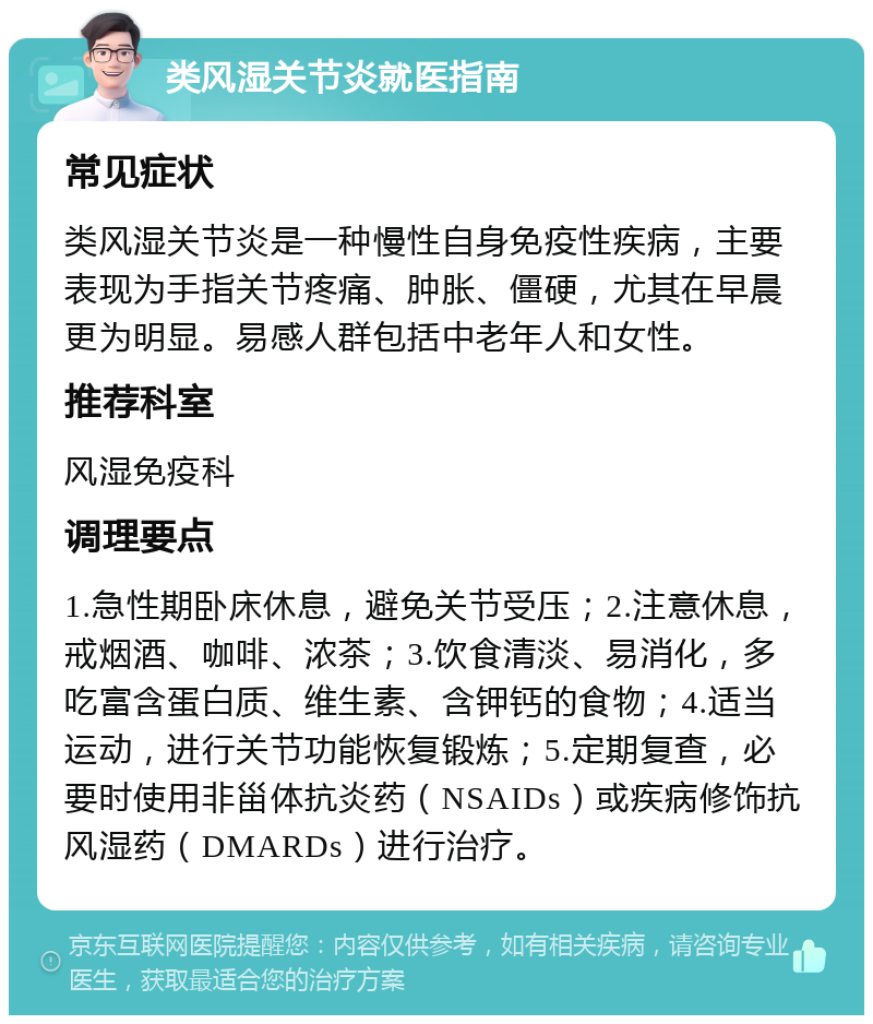 类风湿关节炎就医指南 常见症状 类风湿关节炎是一种慢性自身免疫性疾病，主要表现为手指关节疼痛、肿胀、僵硬，尤其在早晨更为明显。易感人群包括中老年人和女性。 推荐科室 风湿免疫科 调理要点 1.急性期卧床休息，避免关节受压；2.注意休息，戒烟酒、咖啡、浓茶；3.饮食清淡、易消化，多吃富含蛋白质、维生素、含钾钙的食物；4.适当运动，进行关节功能恢复锻炼；5.定期复查，必要时使用非甾体抗炎药（NSAIDs）或疾病修饰抗风湿药（DMARDs）进行治疗。