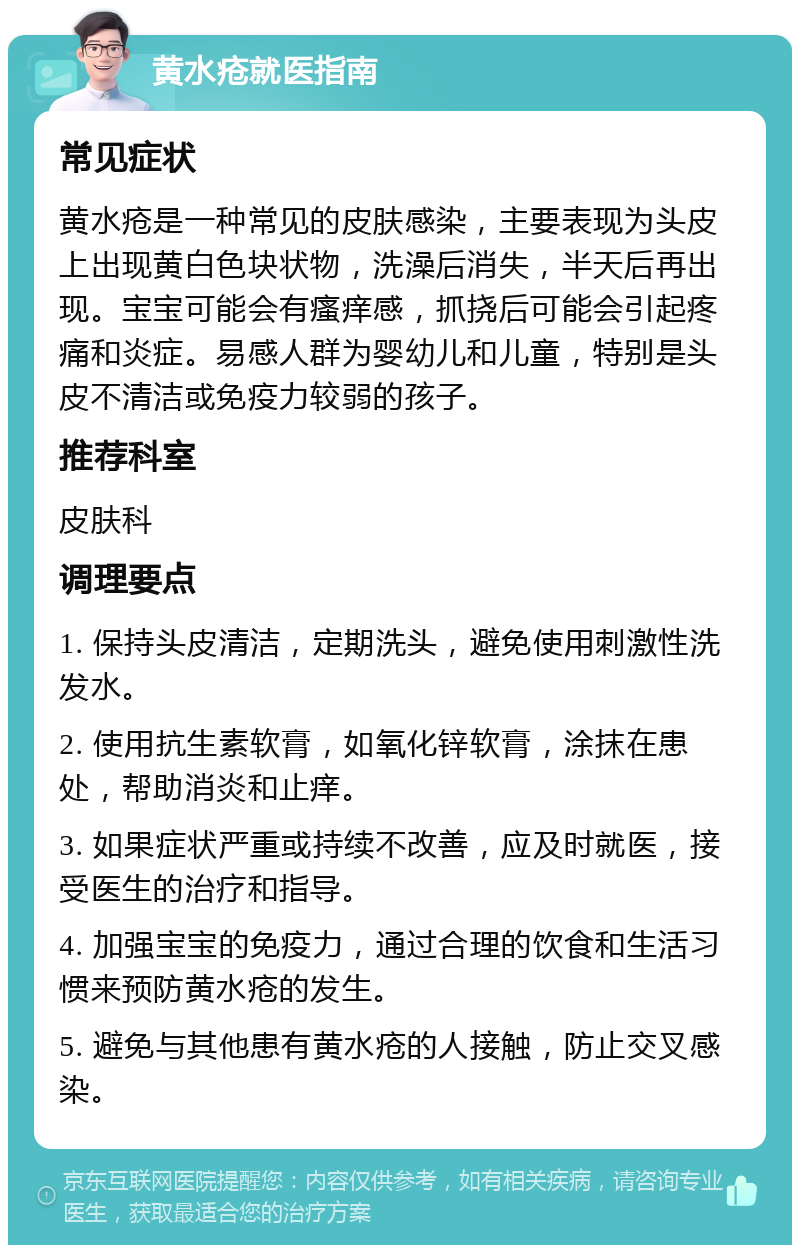 黄水疮就医指南 常见症状 黄水疮是一种常见的皮肤感染，主要表现为头皮上出现黄白色块状物，洗澡后消失，半天后再出现。宝宝可能会有瘙痒感，抓挠后可能会引起疼痛和炎症。易感人群为婴幼儿和儿童，特别是头皮不清洁或免疫力较弱的孩子。 推荐科室 皮肤科 调理要点 1. 保持头皮清洁，定期洗头，避免使用刺激性洗发水。 2. 使用抗生素软膏，如氧化锌软膏，涂抹在患处，帮助消炎和止痒。 3. 如果症状严重或持续不改善，应及时就医，接受医生的治疗和指导。 4. 加强宝宝的免疫力，通过合理的饮食和生活习惯来预防黄水疮的发生。 5. 避免与其他患有黄水疮的人接触，防止交叉感染。