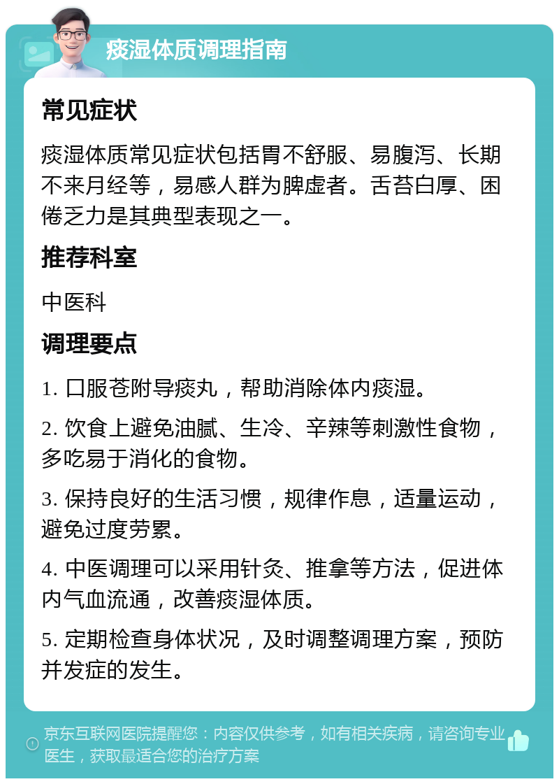 痰湿体质调理指南 常见症状 痰湿体质常见症状包括胃不舒服、易腹泻、长期不来月经等，易感人群为脾虚者。舌苔白厚、困倦乏力是其典型表现之一。 推荐科室 中医科 调理要点 1. 口服苍附导痰丸，帮助消除体内痰湿。 2. 饮食上避免油腻、生冷、辛辣等刺激性食物，多吃易于消化的食物。 3. 保持良好的生活习惯，规律作息，适量运动，避免过度劳累。 4. 中医调理可以采用针灸、推拿等方法，促进体内气血流通，改善痰湿体质。 5. 定期检查身体状况，及时调整调理方案，预防并发症的发生。