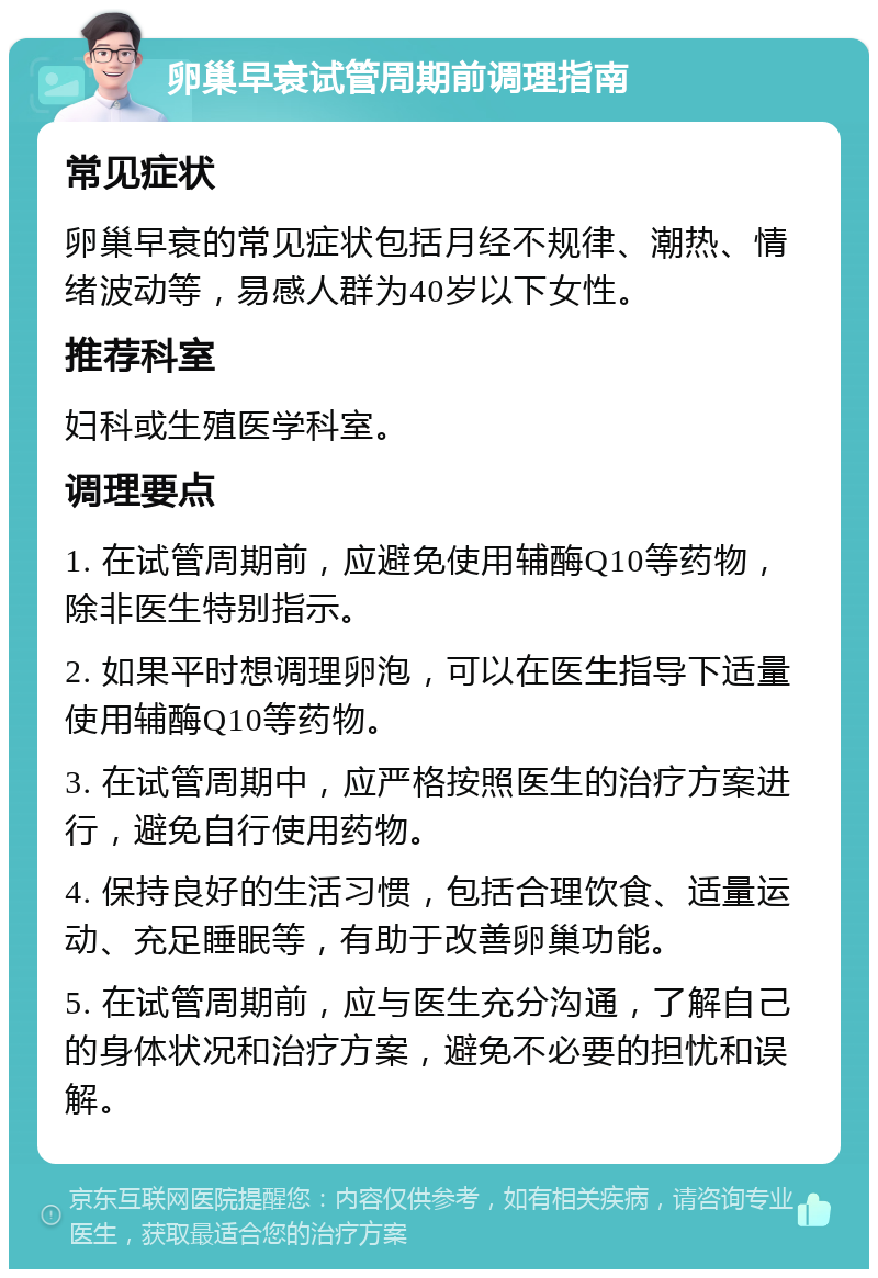 卵巢早衰试管周期前调理指南 常见症状 卵巢早衰的常见症状包括月经不规律、潮热、情绪波动等，易感人群为40岁以下女性。 推荐科室 妇科或生殖医学科室。 调理要点 1. 在试管周期前，应避免使用辅酶Q10等药物，除非医生特别指示。 2. 如果平时想调理卵泡，可以在医生指导下适量使用辅酶Q10等药物。 3. 在试管周期中，应严格按照医生的治疗方案进行，避免自行使用药物。 4. 保持良好的生活习惯，包括合理饮食、适量运动、充足睡眠等，有助于改善卵巢功能。 5. 在试管周期前，应与医生充分沟通，了解自己的身体状况和治疗方案，避免不必要的担忧和误解。