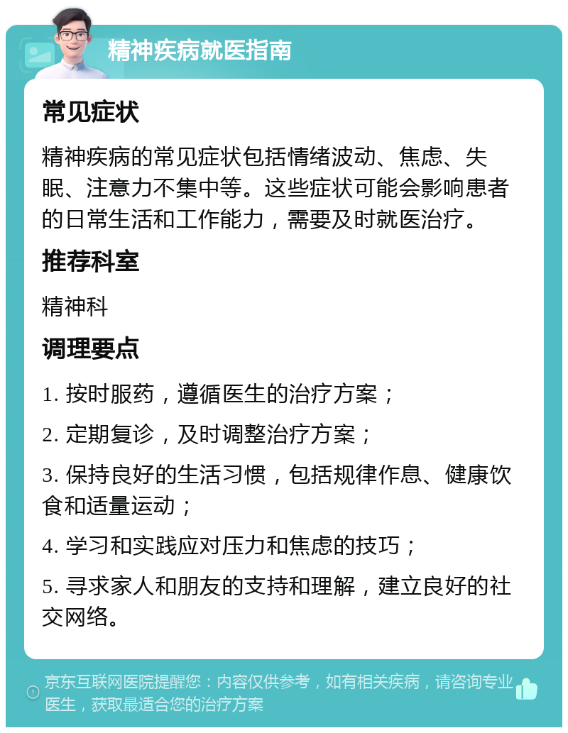 精神疾病就医指南 常见症状 精神疾病的常见症状包括情绪波动、焦虑、失眠、注意力不集中等。这些症状可能会影响患者的日常生活和工作能力，需要及时就医治疗。 推荐科室 精神科 调理要点 1. 按时服药，遵循医生的治疗方案； 2. 定期复诊，及时调整治疗方案； 3. 保持良好的生活习惯，包括规律作息、健康饮食和适量运动； 4. 学习和实践应对压力和焦虑的技巧； 5. 寻求家人和朋友的支持和理解，建立良好的社交网络。