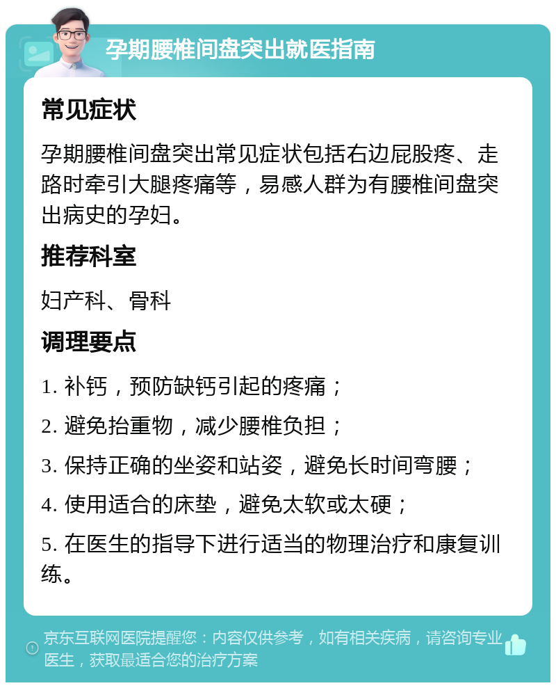 孕期腰椎间盘突出就医指南 常见症状 孕期腰椎间盘突出常见症状包括右边屁股疼、走路时牵引大腿疼痛等，易感人群为有腰椎间盘突出病史的孕妇。 推荐科室 妇产科、骨科 调理要点 1. 补钙，预防缺钙引起的疼痛； 2. 避免抬重物，减少腰椎负担； 3. 保持正确的坐姿和站姿，避免长时间弯腰； 4. 使用适合的床垫，避免太软或太硬； 5. 在医生的指导下进行适当的物理治疗和康复训练。