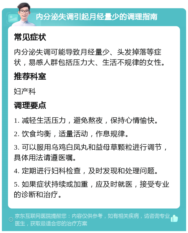 内分泌失调引起月经量少的调理指南 常见症状 内分泌失调可能导致月经量少、头发掉落等症状，易感人群包括压力大、生活不规律的女性。 推荐科室 妇产科 调理要点 1. 减轻生活压力，避免熬夜，保持心情愉快。 2. 饮食均衡，适量活动，作息规律。 3. 可以服用乌鸡白凤丸和益母草颗粒进行调节，具体用法请遵医嘱。 4. 定期进行妇科检查，及时发现和处理问题。 5. 如果症状持续或加重，应及时就医，接受专业的诊断和治疗。