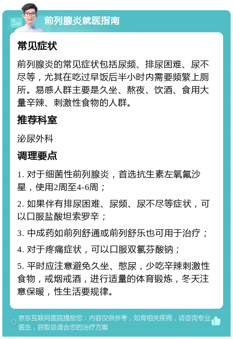 前列腺炎就医指南 常见症状 前列腺炎的常见症状包括尿频、排尿困难、尿不尽等，尤其在吃过早饭后半小时内需要频繁上厕所。易感人群主要是久坐、熬夜、饮酒、食用大量辛辣、刺激性食物的人群。 推荐科室 泌尿外科 调理要点 1. 对于细菌性前列腺炎，首选抗生素左氧氟沙星，使用2周至4-6周； 2. 如果伴有排尿困难、尿频、尿不尽等症状，可以口服盐酸坦索罗辛； 3. 中成药如前列舒通或前列舒乐也可用于治疗； 4. 对于疼痛症状，可以口服双氯芬酸钠； 5. 平时应注意避免久坐、憋尿，少吃辛辣刺激性食物，戒烟戒酒，进行适量的体育锻炼，冬天注意保暖，性生活要规律。