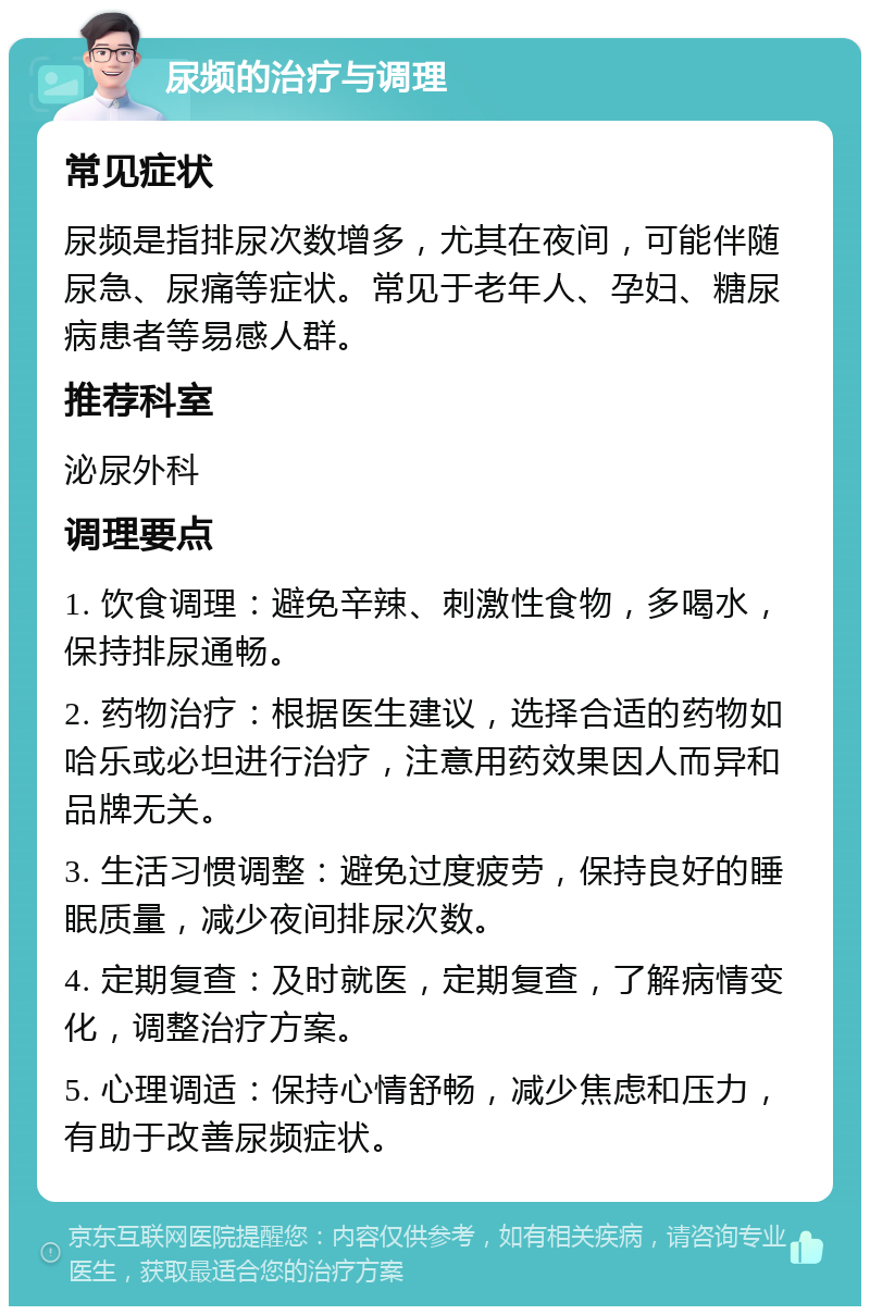 尿频的治疗与调理 常见症状 尿频是指排尿次数增多，尤其在夜间，可能伴随尿急、尿痛等症状。常见于老年人、孕妇、糖尿病患者等易感人群。 推荐科室 泌尿外科 调理要点 1. 饮食调理：避免辛辣、刺激性食物，多喝水，保持排尿通畅。 2. 药物治疗：根据医生建议，选择合适的药物如哈乐或必坦进行治疗，注意用药效果因人而异和品牌无关。 3. 生活习惯调整：避免过度疲劳，保持良好的睡眠质量，减少夜间排尿次数。 4. 定期复查：及时就医，定期复查，了解病情变化，调整治疗方案。 5. 心理调适：保持心情舒畅，减少焦虑和压力，有助于改善尿频症状。