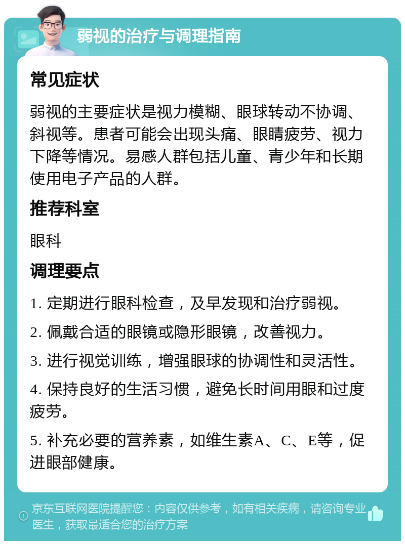 弱视的治疗与调理指南 常见症状 弱视的主要症状是视力模糊、眼球转动不协调、斜视等。患者可能会出现头痛、眼睛疲劳、视力下降等情况。易感人群包括儿童、青少年和长期使用电子产品的人群。 推荐科室 眼科 调理要点 1. 定期进行眼科检查，及早发现和治疗弱视。 2. 佩戴合适的眼镜或隐形眼镜，改善视力。 3. 进行视觉训练，增强眼球的协调性和灵活性。 4. 保持良好的生活习惯，避免长时间用眼和过度疲劳。 5. 补充必要的营养素，如维生素A、C、E等，促进眼部健康。