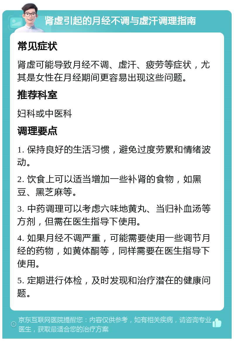 肾虚引起的月经不调与虚汗调理指南 常见症状 肾虚可能导致月经不调、虚汗、疲劳等症状，尤其是女性在月经期间更容易出现这些问题。 推荐科室 妇科或中医科 调理要点 1. 保持良好的生活习惯，避免过度劳累和情绪波动。 2. 饮食上可以适当增加一些补肾的食物，如黑豆、黑芝麻等。 3. 中药调理可以考虑六味地黄丸、当归补血汤等方剂，但需在医生指导下使用。 4. 如果月经不调严重，可能需要使用一些调节月经的药物，如黄体酮等，同样需要在医生指导下使用。 5. 定期进行体检，及时发现和治疗潜在的健康问题。