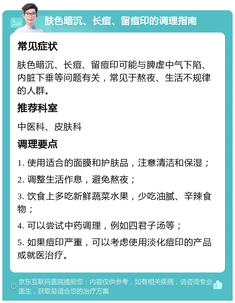 肤色暗沉、长痘、留痘印的调理指南 常见症状 肤色暗沉、长痘、留痘印可能与脾虚中气下陷、内脏下垂等问题有关，常见于熬夜、生活不规律的人群。 推荐科室 中医科、皮肤科 调理要点 1. 使用适合的面膜和护肤品，注意清洁和保湿； 2. 调整生活作息，避免熬夜； 3. 饮食上多吃新鲜蔬菜水果，少吃油腻、辛辣食物； 4. 可以尝试中药调理，例如四君子汤等； 5. 如果痘印严重，可以考虑使用淡化痘印的产品或就医治疗。